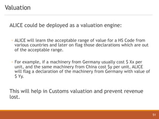 Valuation
ALICE could be deployed as a valuation engine:
◦ ALICE will learn the acceptable range of value for a HS Code from
various countries and later on flag those declarations which are out
of the acceptable range.
◦ For example, if a machinery from Germany usually cost $ Xx per
unit, and the same machinery from China cost $y per unit, ALICE
will flag a declaration of the machinery from Germany with value of
$ Yy.
This will help in Customs valuation and prevent revenue
lost.
51
 