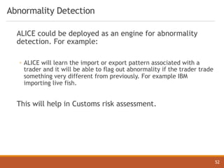 Abnormality Detection
ALICE could be deployed as an engine for abnormality
detection. For example:
◦ ALICE will learn the import or export pattern associated with a
trader and it will be able to flag out abnormality if the trader trade
something very different from previously. For example IBM
importing live fish.
This will help in Customs risk assessment.
52
 