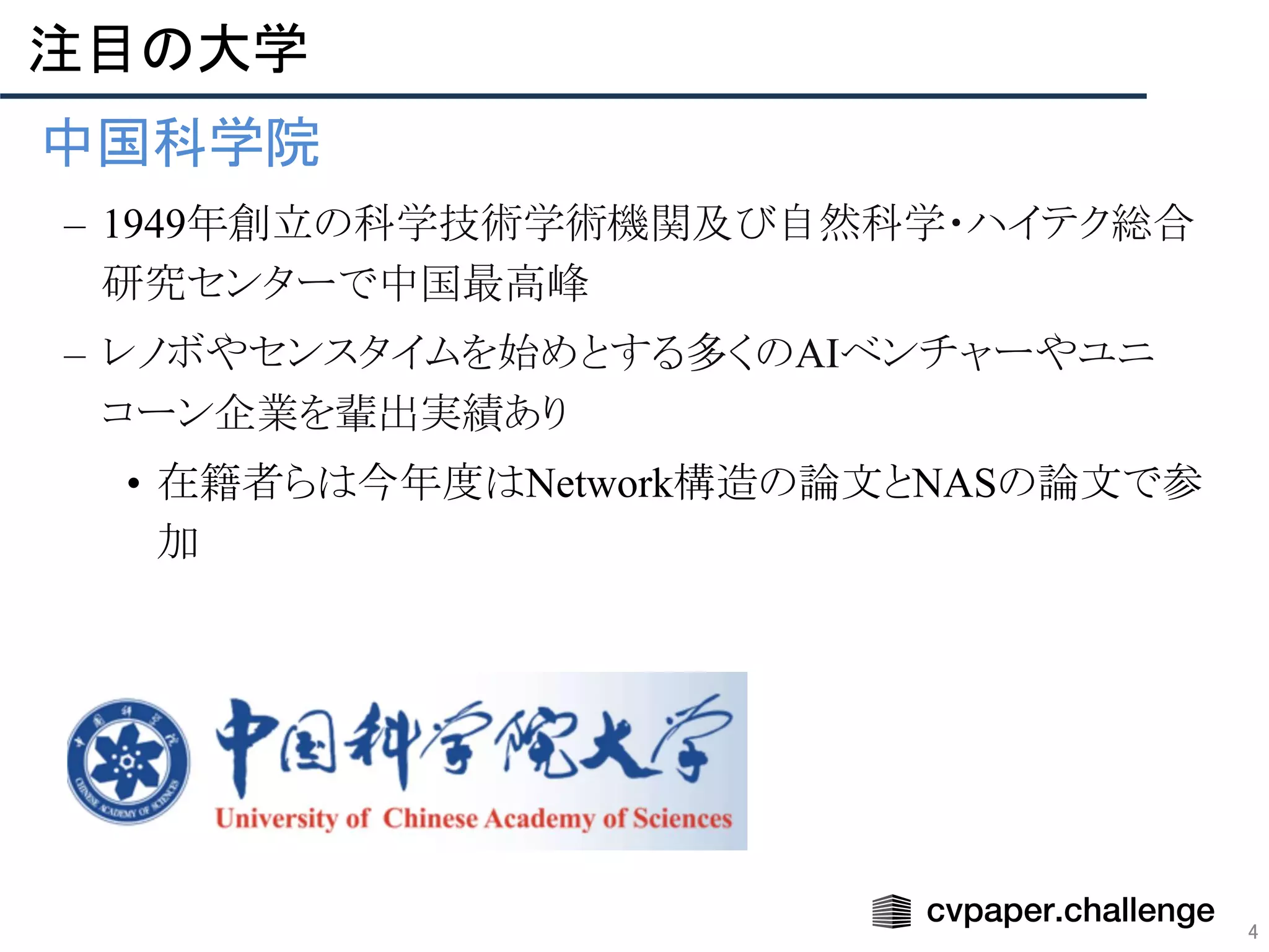 4
注目の大学 
• 中国科学院 
– 1949年創立の科学技術学術機関及び自然科学・ハイテク総合
研究センターで中国最高峰
– レノボやセンスタイムを始めとする多くのAIベンチャーやユニ
コーン企業を輩出実績あり
• 在籍者らは今年度はNetwork構造の論文とNASの論文で参
加
 