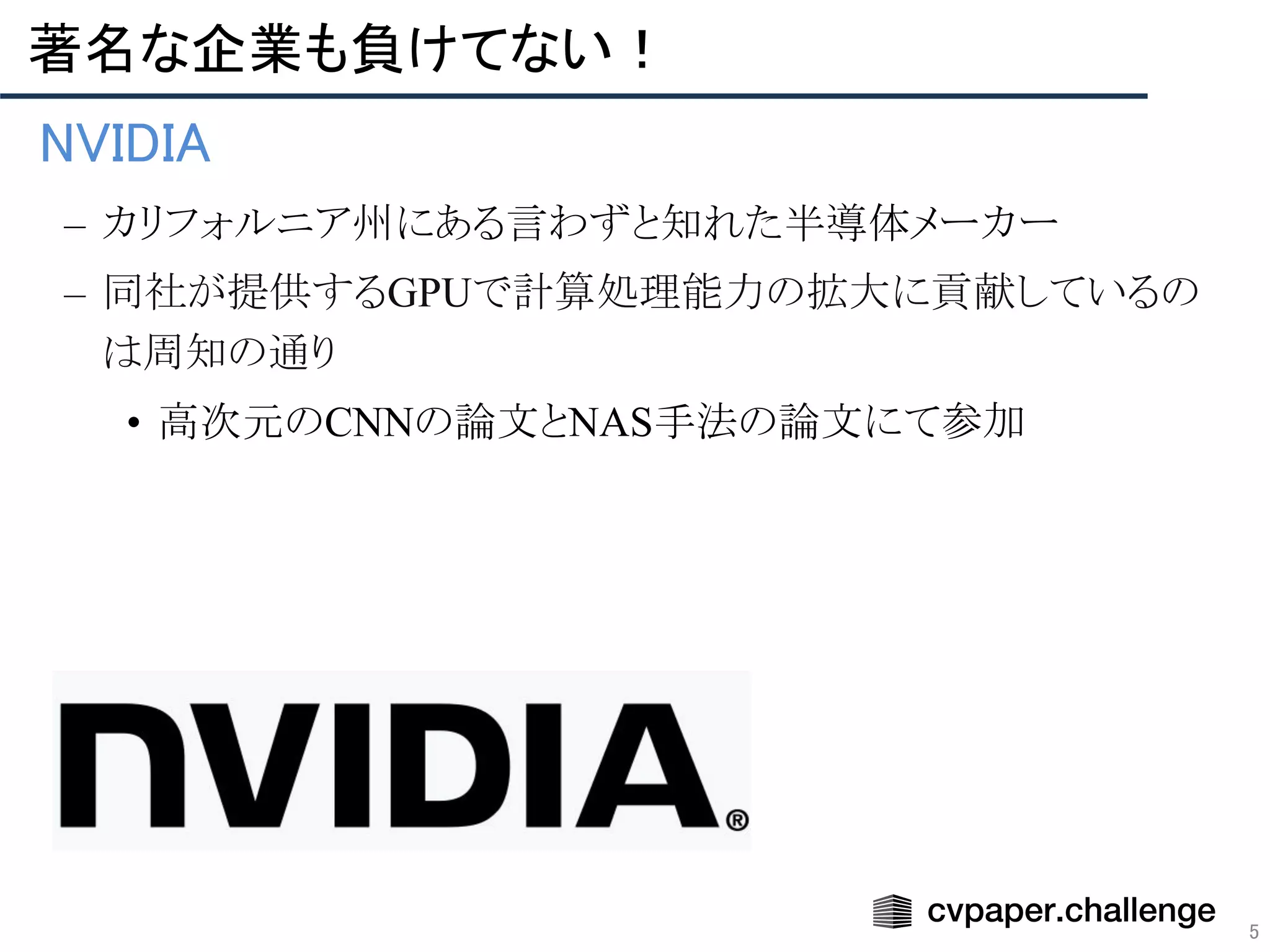 5
著名な企業も負けてない！ 
• NVIDIA 
– カリフォルニア州にある言わずと知れた半導体メーカー
– 同社が提供するGPUで計算処理能力の拡大に貢献しているの
は周知の通り
• 高次元のCNNの論文とNAS手法の論文にて参加
 
