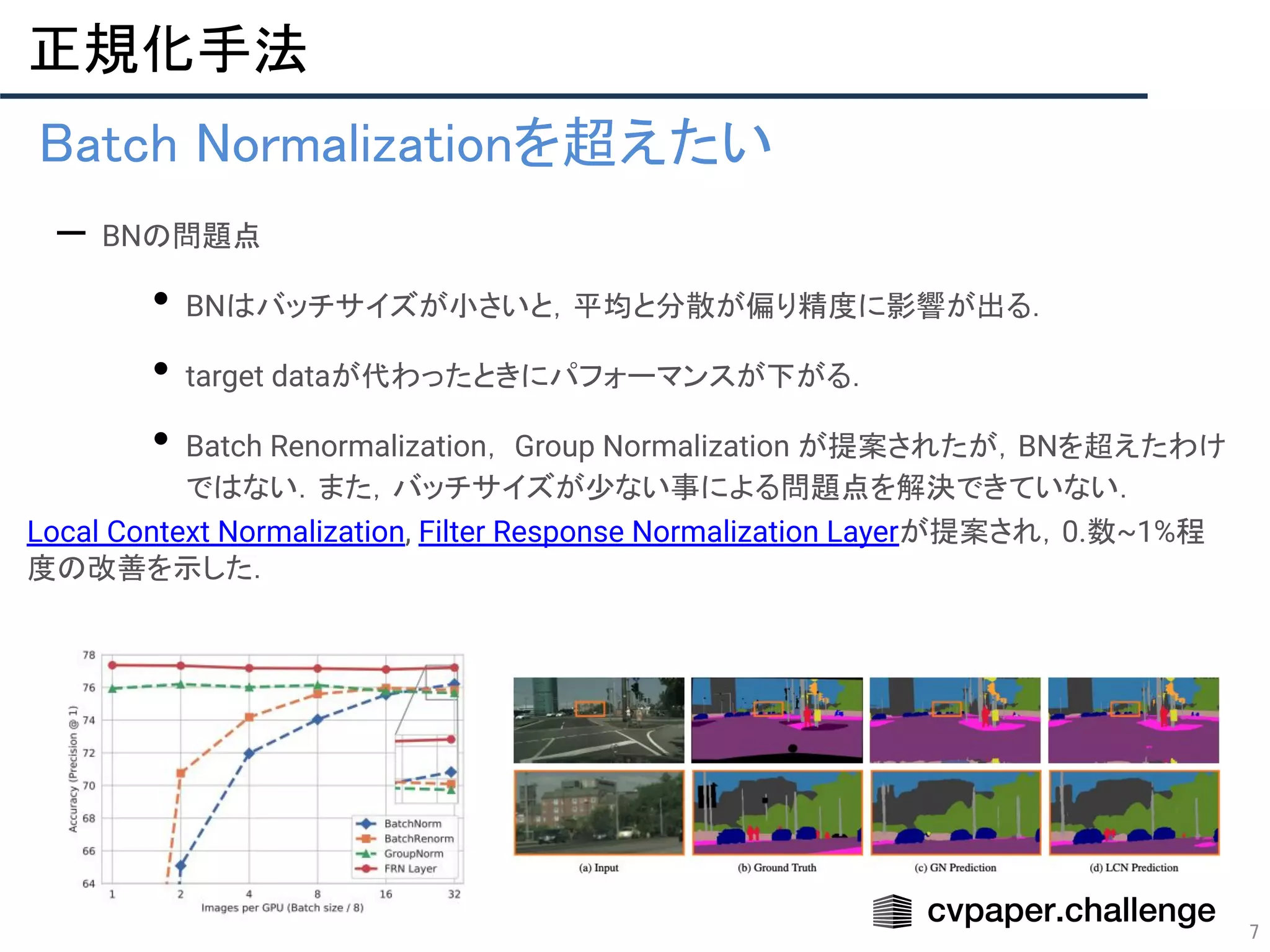 7
正規化手法 
• Batch Normalizationを超えたい 
– BNの問題点
• BNはバッチサイズが小さいと，平均と分散が偏り精度に影響が出る．
• target dataが代わったときにパフォーマンスが下がる．
• Batch Renormalization， Group Normalization が提案されたが，BNを超えたわけ
ではない．また，バッチサイズが少ない事による問題点を解決できていない．
Local Context Normalization, Filter Response Normalization Layerが提案され，0.数~1%程
度の改善を示した．
 
 
