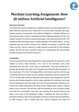 Machine Learning Assignment: How
JD utilizes Artificial Intelligence?
Executive summary
In this Machine Learning Assignment, a detailed analysis is being provided about the
latest Machine Learning that is being used by various retail industries now days.
Machine learning is being taken from Artificial intelligence. A detailed difference is
being also put here in order to understand the basic difference between the two. The
adoption process of machine learning technology is also being described here. The
benefits that this technology bears is clearly described in the below section. Various
industries that use machine learning have different advantages in particular field
chosen by them. Like for instance if a retail company chooses ML for the marketing
section, then ML will give a prediction taking into considerations the data provided
and also analysing the customers behaviour.
Introduction
The present Machine Learning Assignment is showcasing how the latest ML can be
utilized by various retail industries. JD is one of the Australian online retail
companies who deal with a wide range of merchandise. They have noticed that in
the past few decades their sales have increased very efficiently with the adoption of
the e-commerce. The Chief Technology Officer of JD made a point that with the use
of machine learning, the sales and the customer’s experience will be increased. The
CTO of JD have also mentioned that many organizations have adopted this machine
learning that includes algorithms which mostly captivates the customers and make
them coming back on the store again. So it can be said that machine learning is one
of the most modern techniques that can be used in today's retail market in order to
attract more customers. This will also make the experience of the customers better
and help them customized to have their own tailoring. This machine learning also
helps in the work of HR department, helps in analysing the data and helps in
personal scheduling. One of the advantages of having a machine learning algorithms
in retail industry is that it collects data from various customers and helps the
 