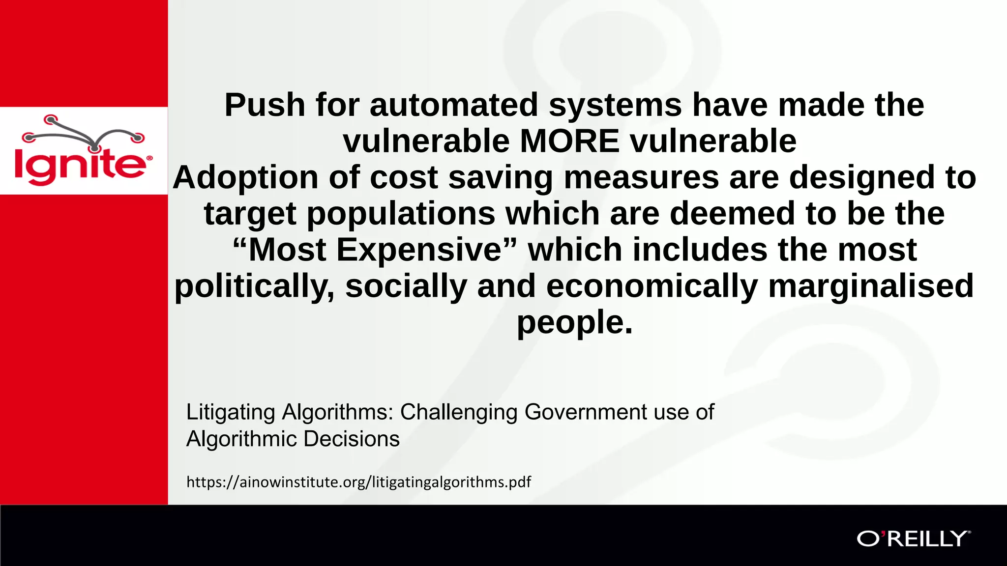  
Push for automated systems have made the 
vulnerable MORE vulnerable 
Adoption of cost saving measures are designed to 
target populations which are deemed to be the 
“Most Expensive” which includes the most 
politically, socially and economically marginalised 
people.
https://ainowinstitute.org/litigatingalgorithms.pdf
Litigating Algorithms: Challenging Government use of
Algorithmic Decisions
 