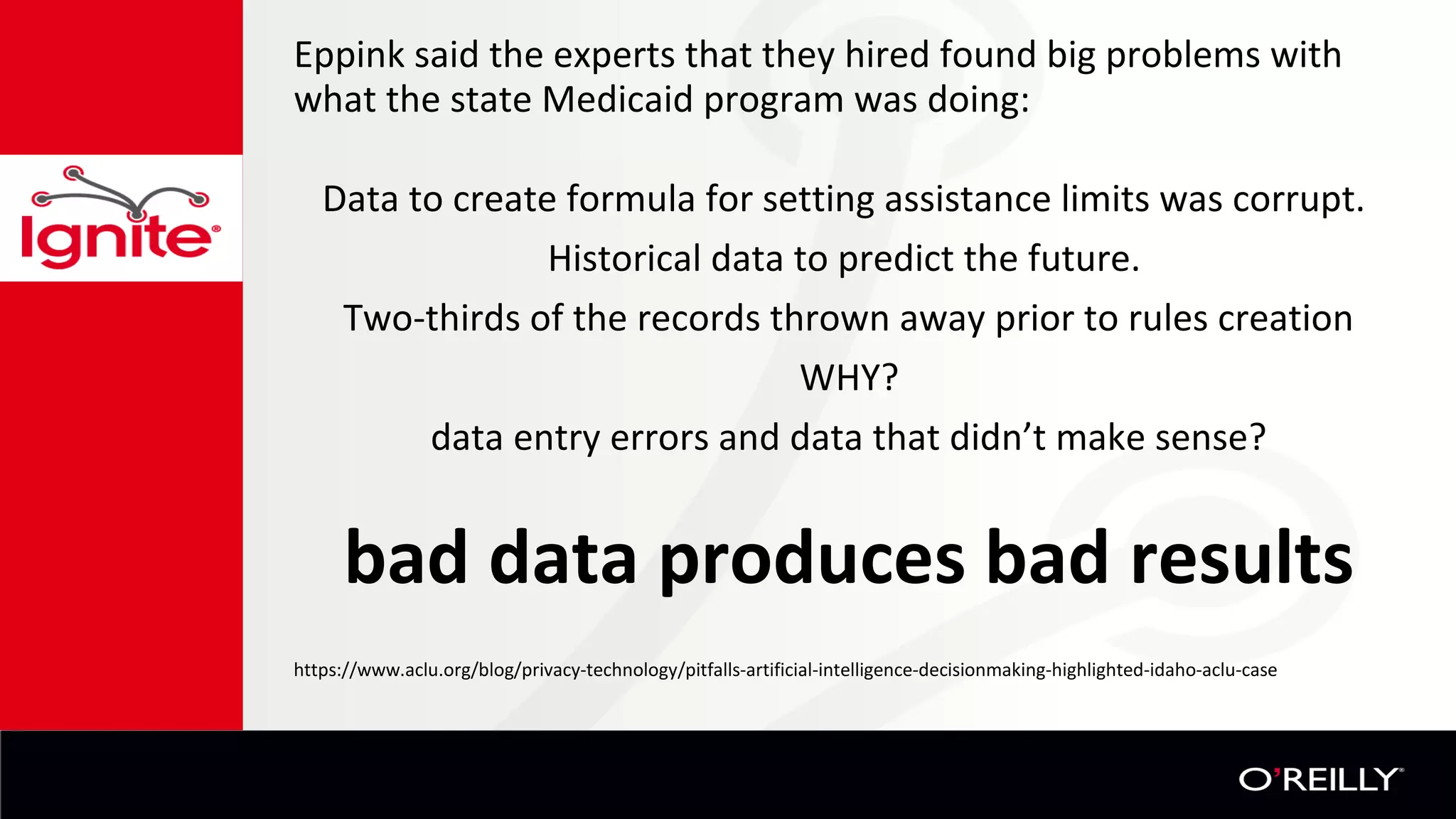 Eppink said the experts that they hired found big problems with
what the state Medicaid program was doing:
Data to create formula for setting assistance limits was corrupt.
Historical data to predict the future.
Two-thirds of the records thrown away prior to rules creation
WHY?
data entry errors and data that didn’t make sense?
bad data produces bad results
https://www.aclu.org/blog/privacy-technology/pitfalls-artificial-intelligence-decisionmaking-highlighted-idaho-aclu-case
 