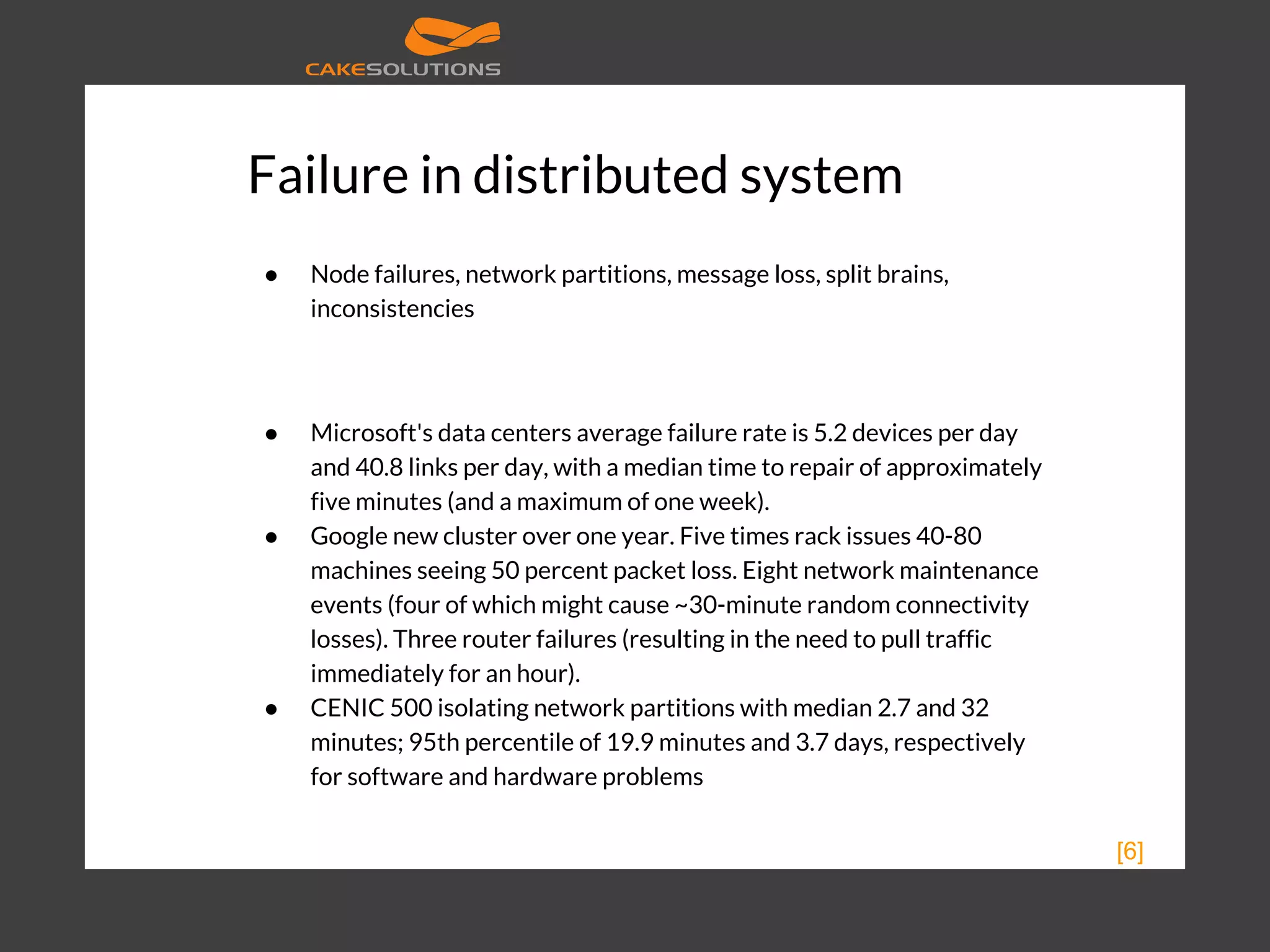 Failure in distributed system ● Node failures, network partitions, message loss, split brains, inconsistencies ● Microsoft's data centers average failure rate is 5.2 devices per day and 40.8 links per day, with a median time to repair of approximately five minutes (and a maximum of one week). ● Google new cluster over one year. Five times rack issues 40-80 machines seeing 50 percent packet loss. Eight network maintenance events (four of which might cause ~30-minute random connectivity losses). Three router failures (resulting in the need to pull traffic immediately for an hour). ● CENIC 500 isolating network partitions with median 2.7 and 32 minutes; 95th percentile of 19.9 minutes and 3.7 days, respectively for software and hardware problems [6] 
