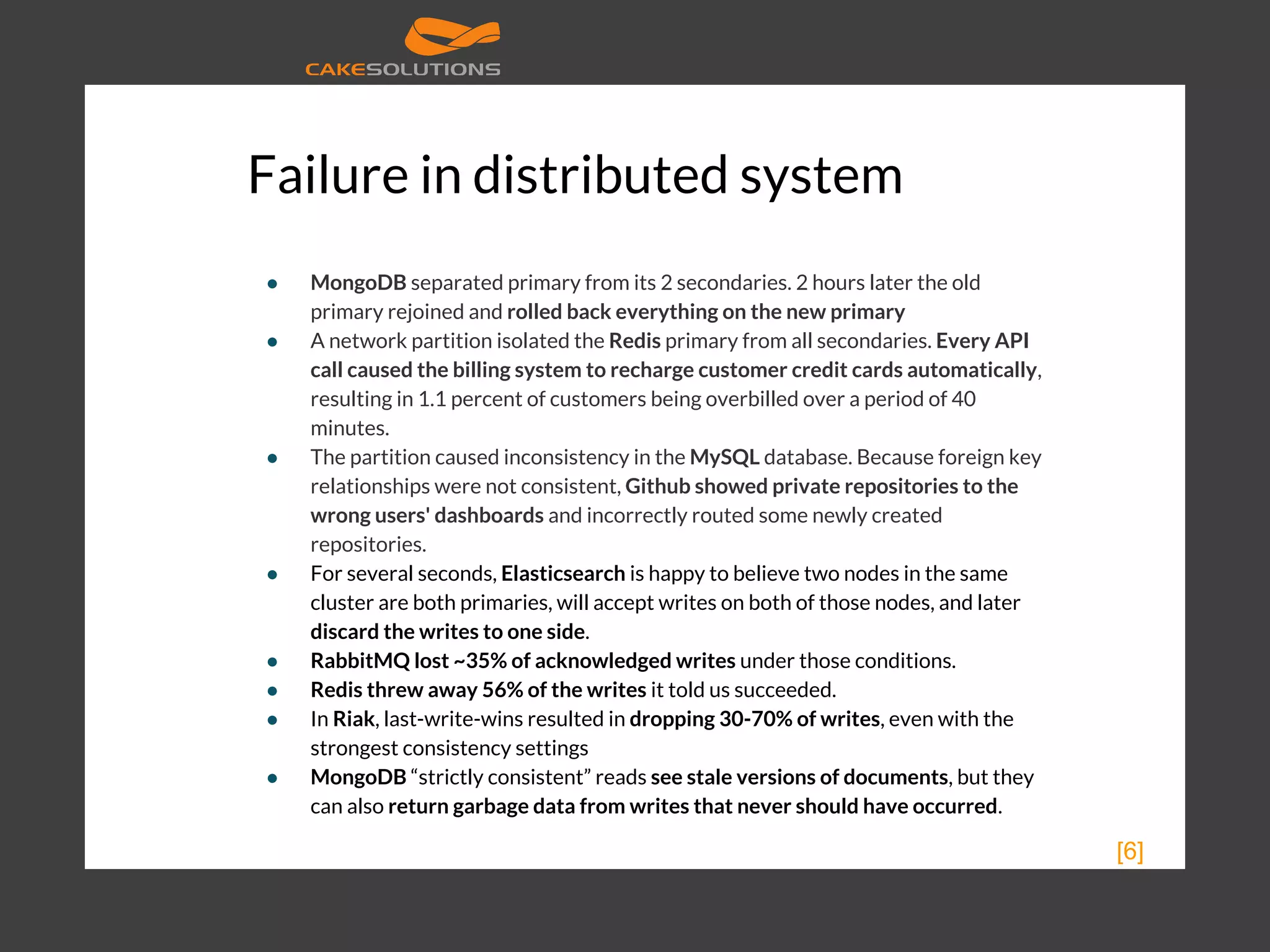 Failure in distributed system ● MongoDB separated primary from its 2 secondaries. 2 hours later the old primary rejoined and rolled back everything on the new primary ● A network partition isolated the Redis primary from all secondaries. Every API call caused the billing system to recharge customer credit cards automatically, resulting in 1.1 percent of customers being overbilled over a period of 40 minutes. ● The partition caused inconsistency in the MySQL database. Because foreign key relationships were not consistent, Github showed private repositories to the wrong users' dashboards and incorrectly routed some newly created repositories. ● For several seconds, Elasticsearch is happy to believe two nodes in the same cluster are both primaries, will accept writes on both of those nodes, and later discard the writes to one side. ● RabbitMQ lost ~35% of acknowledged writes under those conditions. ● Redis threw away 56% of the writes it told us succeeded. ● In Riak, last-write-wins resulted in dropping 30-70% of writes, even with the strongest consistency settings ● MongoDB “strictly consistent” reads see stale versions of documents, but they can also return garbage data from writes that never should have occurred. [6] 