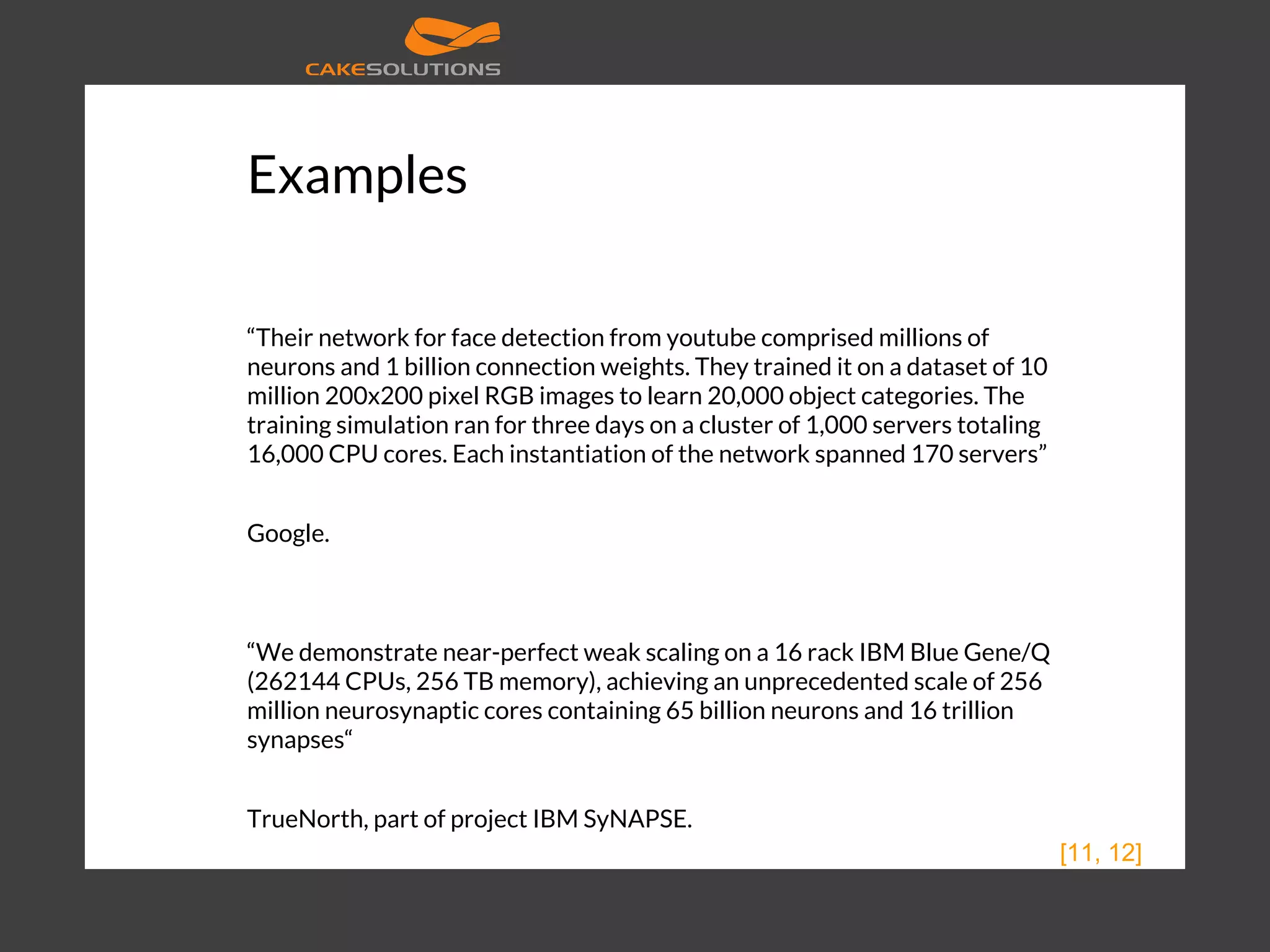 Examples “Their network for face detection from youtube comprised millions of neurons and 1 billion connection weights. They trained it on a dataset of 10 million 200x200 pixel RGB images to learn 20,000 object categories. The training simulation ran for three days on a cluster of 1,000 servers totaling 16,000 CPU cores. Each instantiation of the network spanned 170 servers” Google. “We demonstrate near-perfect weak scaling on a 16 rack IBM Blue Gene/Q (262144 CPUs, 256 TB memory), achieving an unprecedented scale of 256 million neurosynaptic cores containing 65 billion neurons and 16 trillion synapses“ TrueNorth, part of project IBM SyNAPSE. [11, 12] 