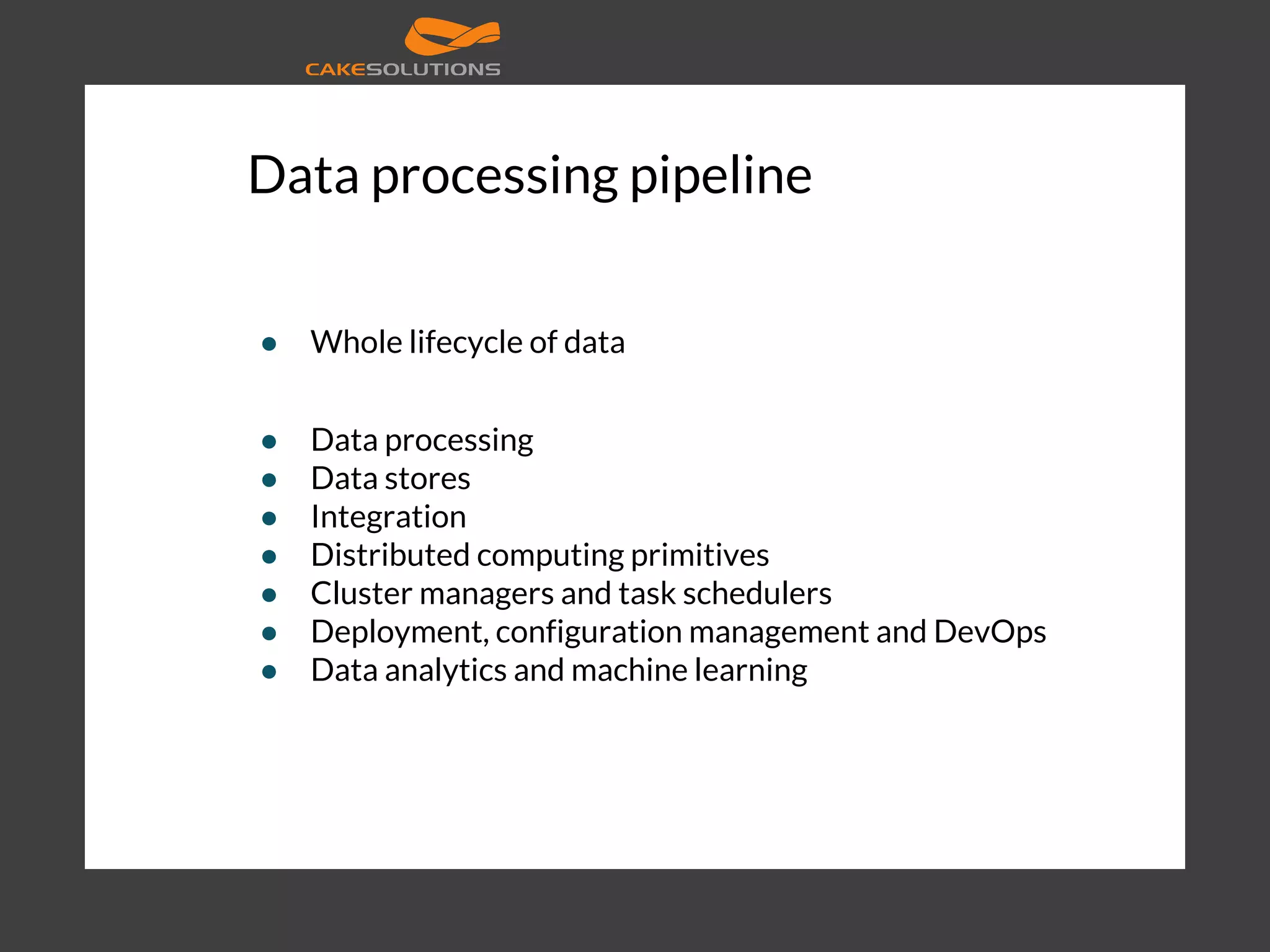 Data processing pipeline ● Whole lifecycle of data ● Data processing ● Data stores ● Integration ● Distributed computing primitives ● Cluster managers and task schedulers ● Deployment, configuration management and DevOps ● Data analytics and machine learning 