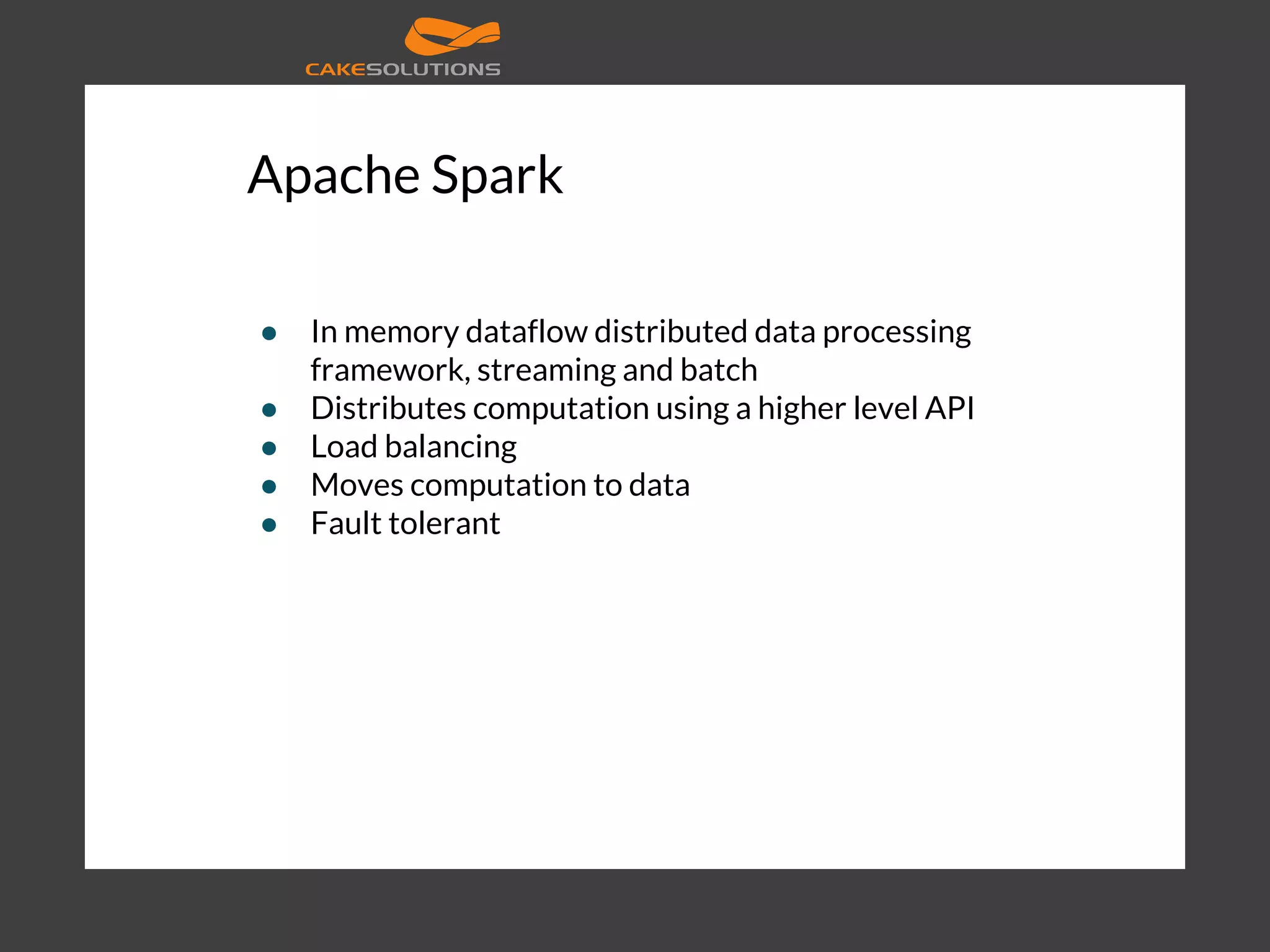 Apache Spark ● In memory dataflow distributed data processing framework, streaming and batch ● Distributes computation using a higher level API ● Load balancing ● Moves computation to data ● Fault tolerant 