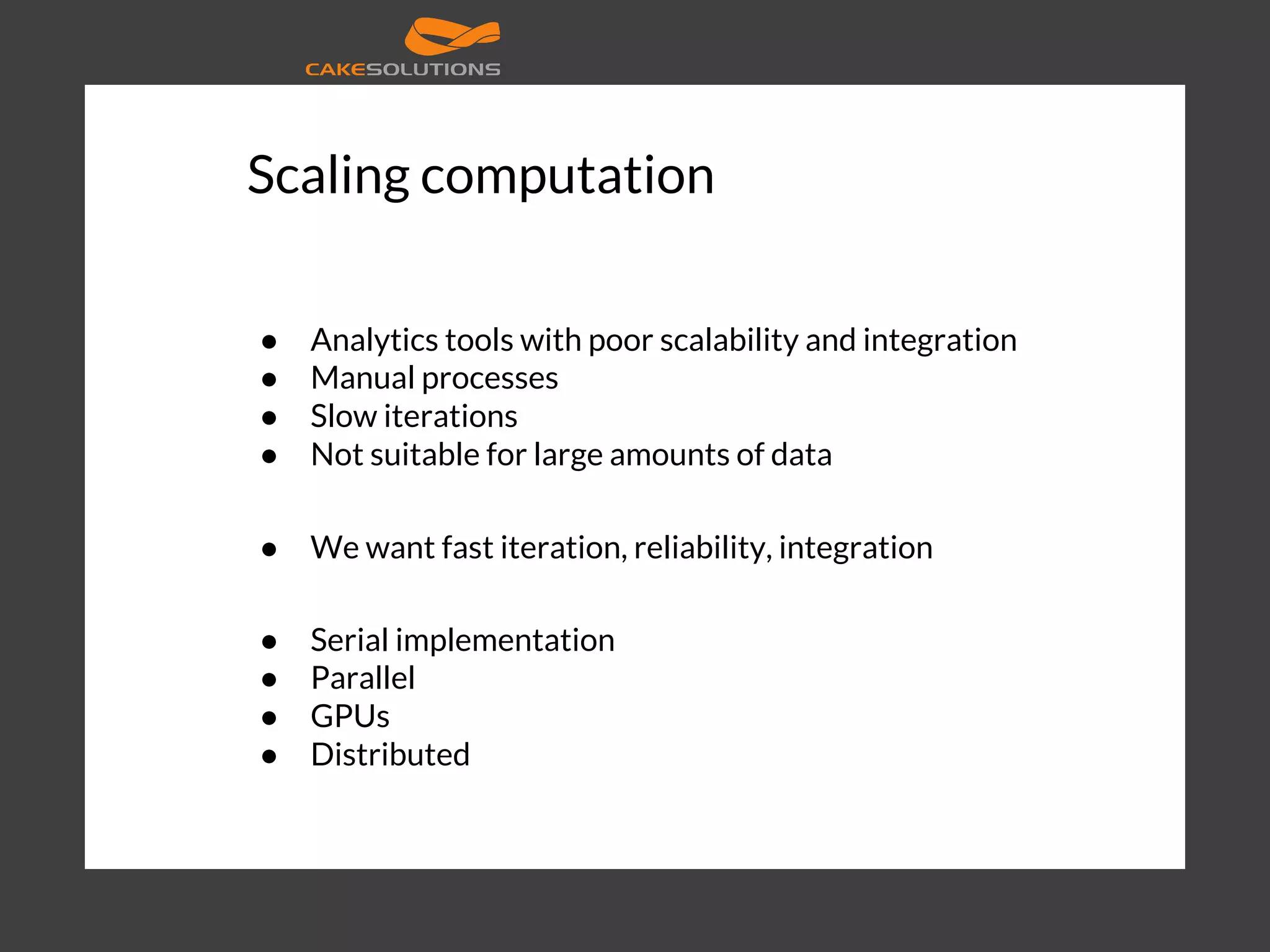 Scaling computation ● Analytics tools with poor scalability and integration ● Manual processes ● Slow iterations ● Not suitable for large amounts of data ● We want fast iteration, reliability, integration ● Serial implementation ● Parallel ● GPUs ● Distributed 