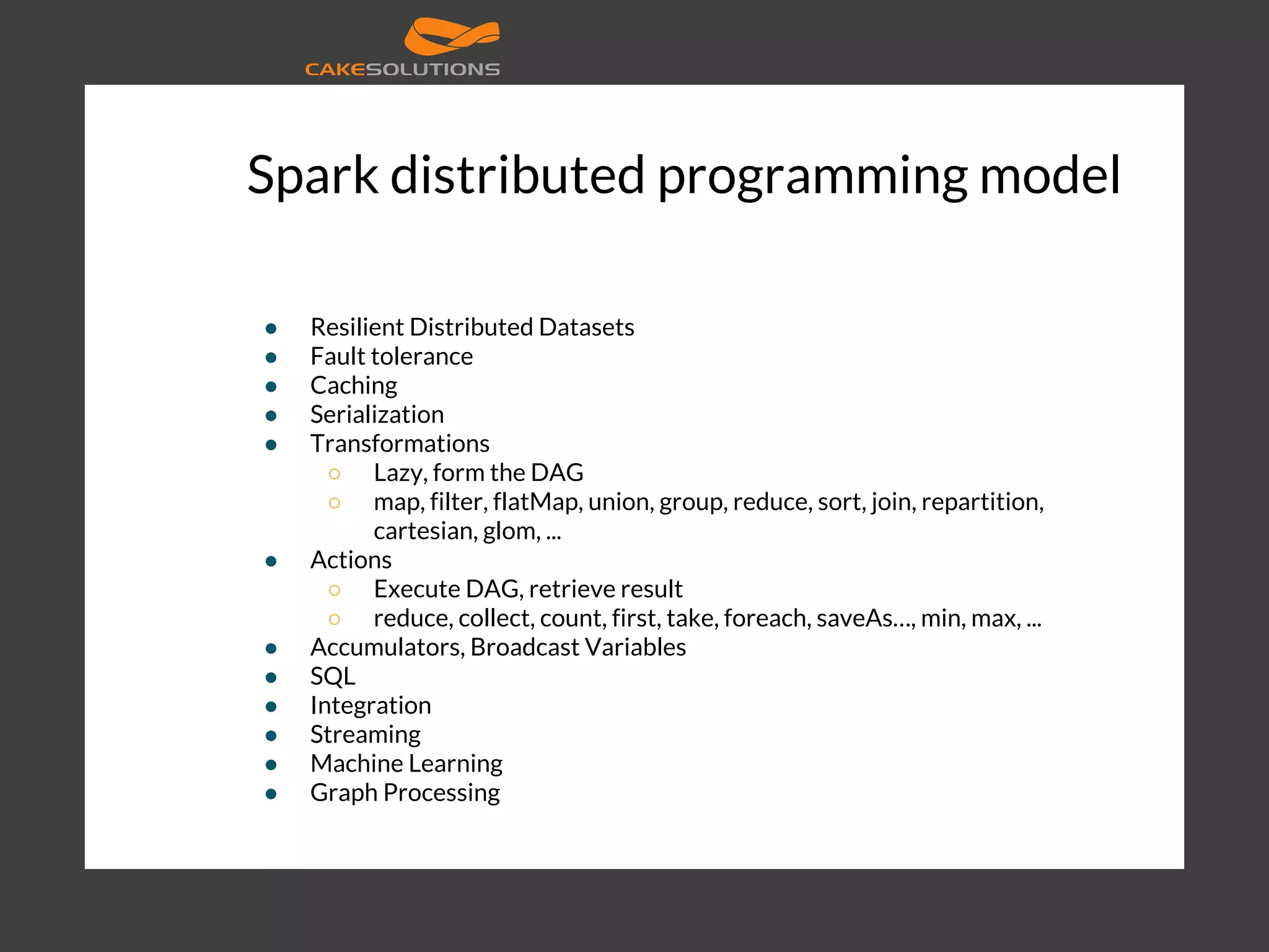 Spark distributed programming model ● Resilient Distributed Datasets ● Fault tolerance ● Caching ● Serialization ● Transformations ○ Lazy, form the DAG ○ map, filter, flatMap, union, group, reduce, sort, join, repartition, cartesian, glom, ... ● Actions ○ Execute DAG, retrieve result ○ reduce, collect, count, first, take, foreach, saveAs…, min, max, ... ● Accumulators, Broadcast Variables ● SQL ● Integration ● Streaming ● Machine Learning ● Graph Processing 