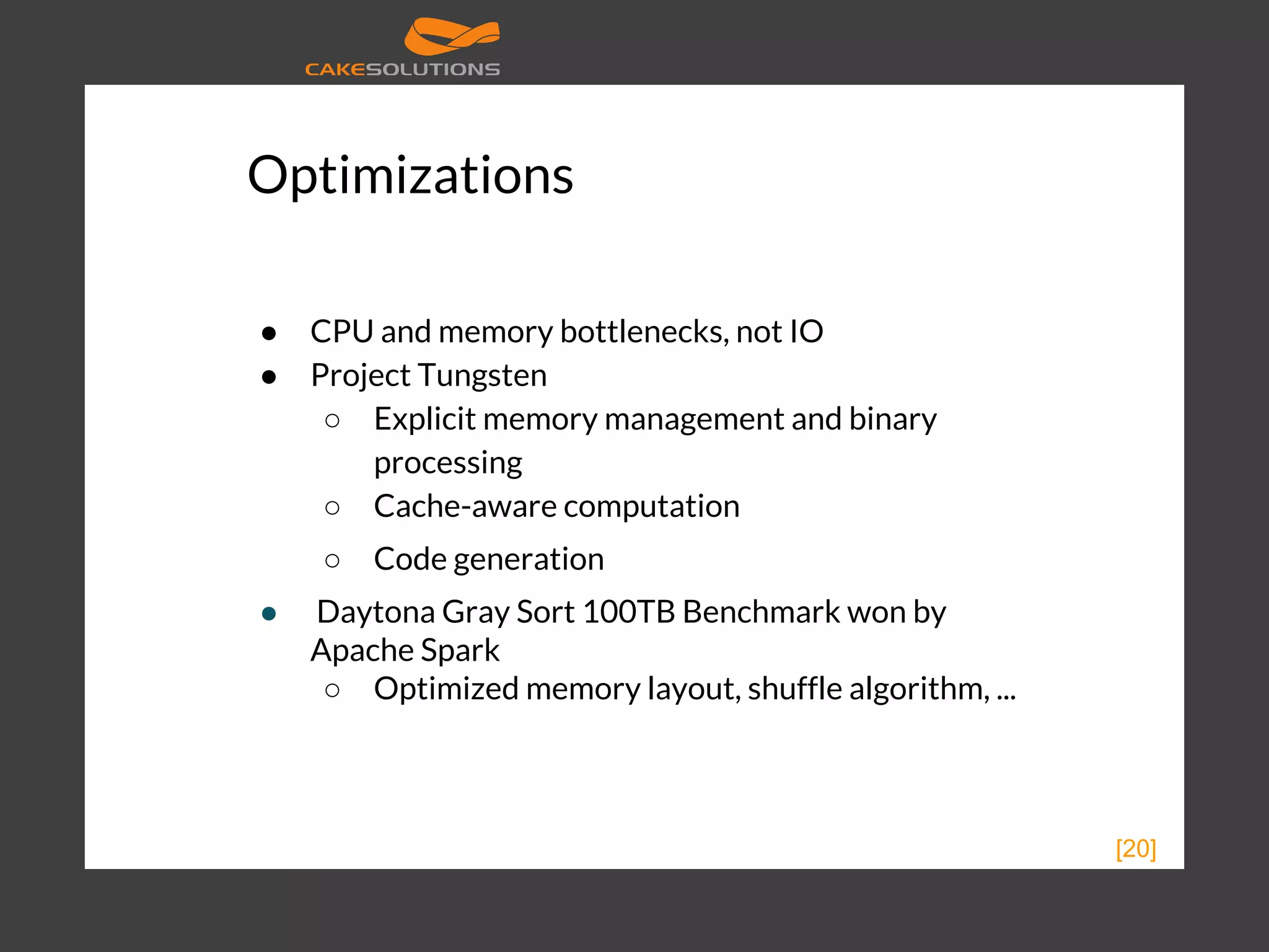 Optimizations ● CPU and memory bottlenecks, not IO ● Project Tungsten ○ Explicit memory management and binary processing ○ Cache-aware computation ○ Code generation ● Daytona Gray Sort 100TB Benchmark won by Apache Spark ○ Optimized memory layout, shuffle algorithm, ... [20] 
