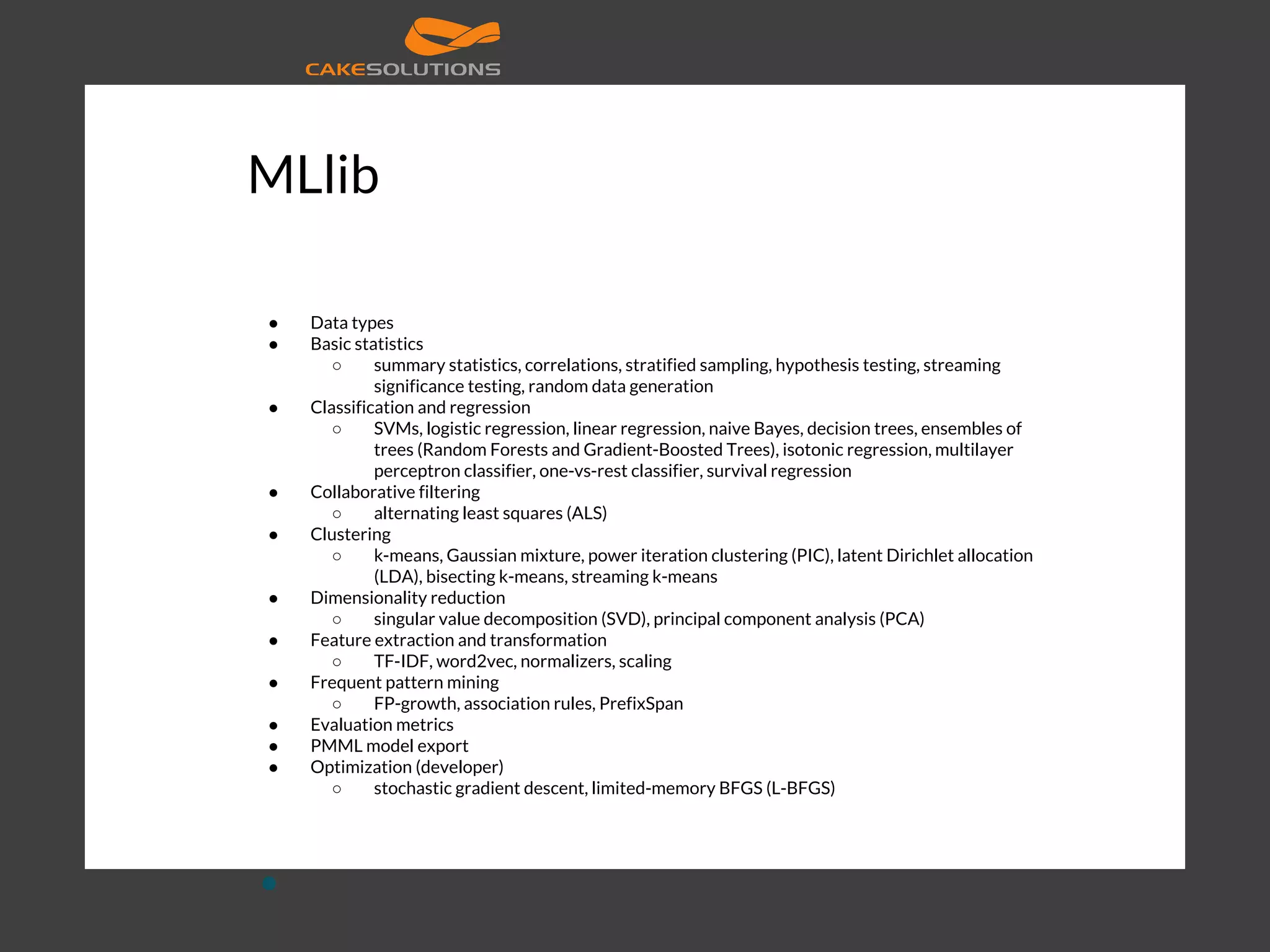 MLlib ● Data types ● Basic statistics ○ summary statistics, correlations, stratified sampling, hypothesis testing, streaming significance testing, random data generation ● Classification and regression ○ SVMs, logistic regression, linear regression, naive Bayes, decision trees, ensembles of trees (Random Forests and Gradient-Boosted Trees), isotonic regression, multilayer perceptron classifier, one-vs-rest classifier, survival regression ● Collaborative filtering ○ alternating least squares (ALS) ● Clustering ○ k-means, Gaussian mixture, power iteration clustering (PIC), latent Dirichlet allocation (LDA), bisecting k-means, streaming k-means ● Dimensionality reduction ○ singular value decomposition (SVD), principal component analysis (PCA) ● Feature extraction and transformation ○ TF-IDF, word2vec, normalizers, scaling ● Frequent pattern mining ○ FP-growth, association rules, PrefixSpan ● Evaluation metrics ● PMML model export ● Optimization (developer) ○ stochastic gradient descent, limited-memory BFGS (L-BFGS) ● 