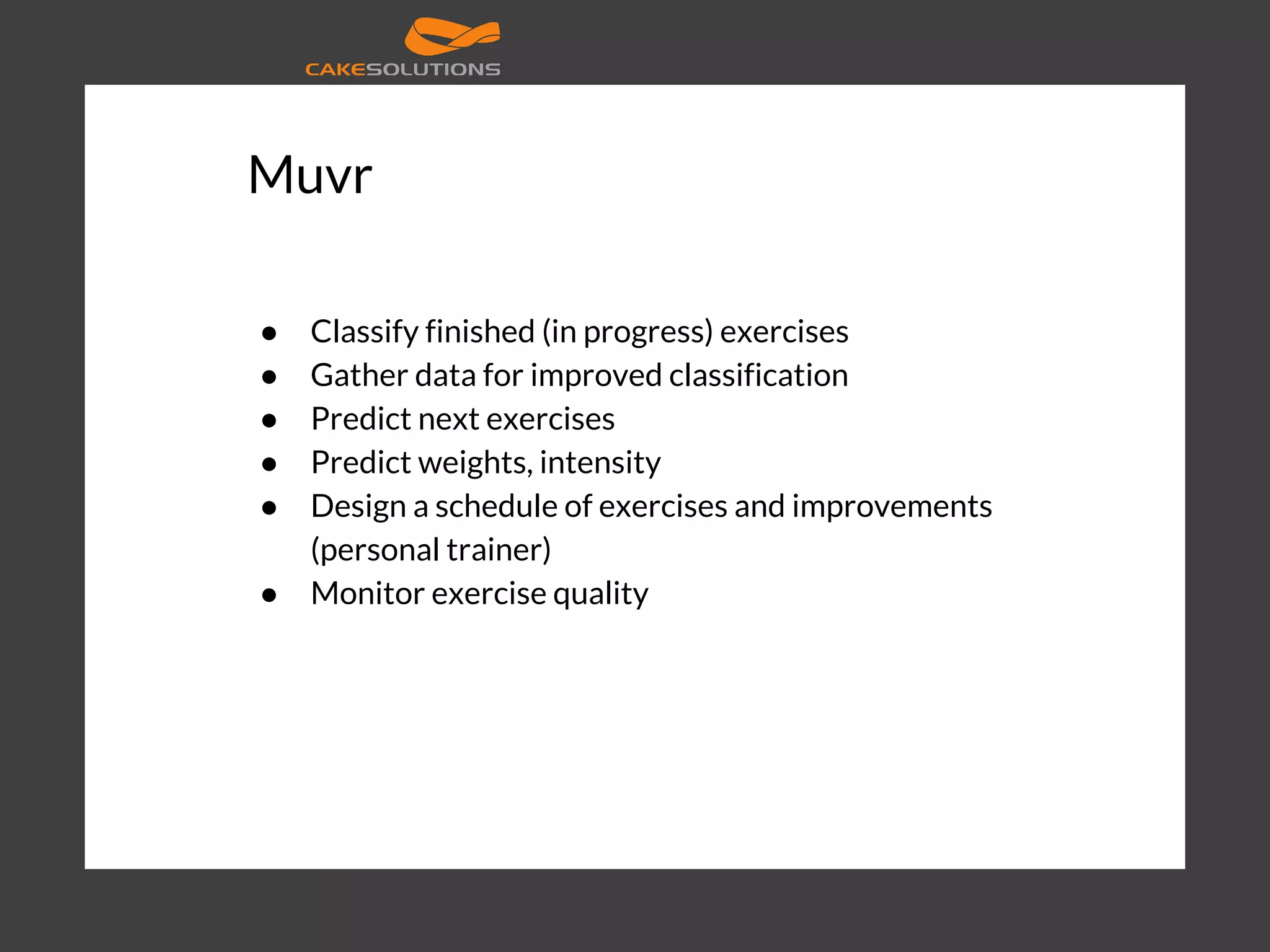 Muvr ● Classify finished (in progress) exercises ● Gather data for improved classification ● Predict next exercises ● Predict weights, intensity ● Design a schedule of exercises and improvements (personal trainer) ● Monitor exercise quality 