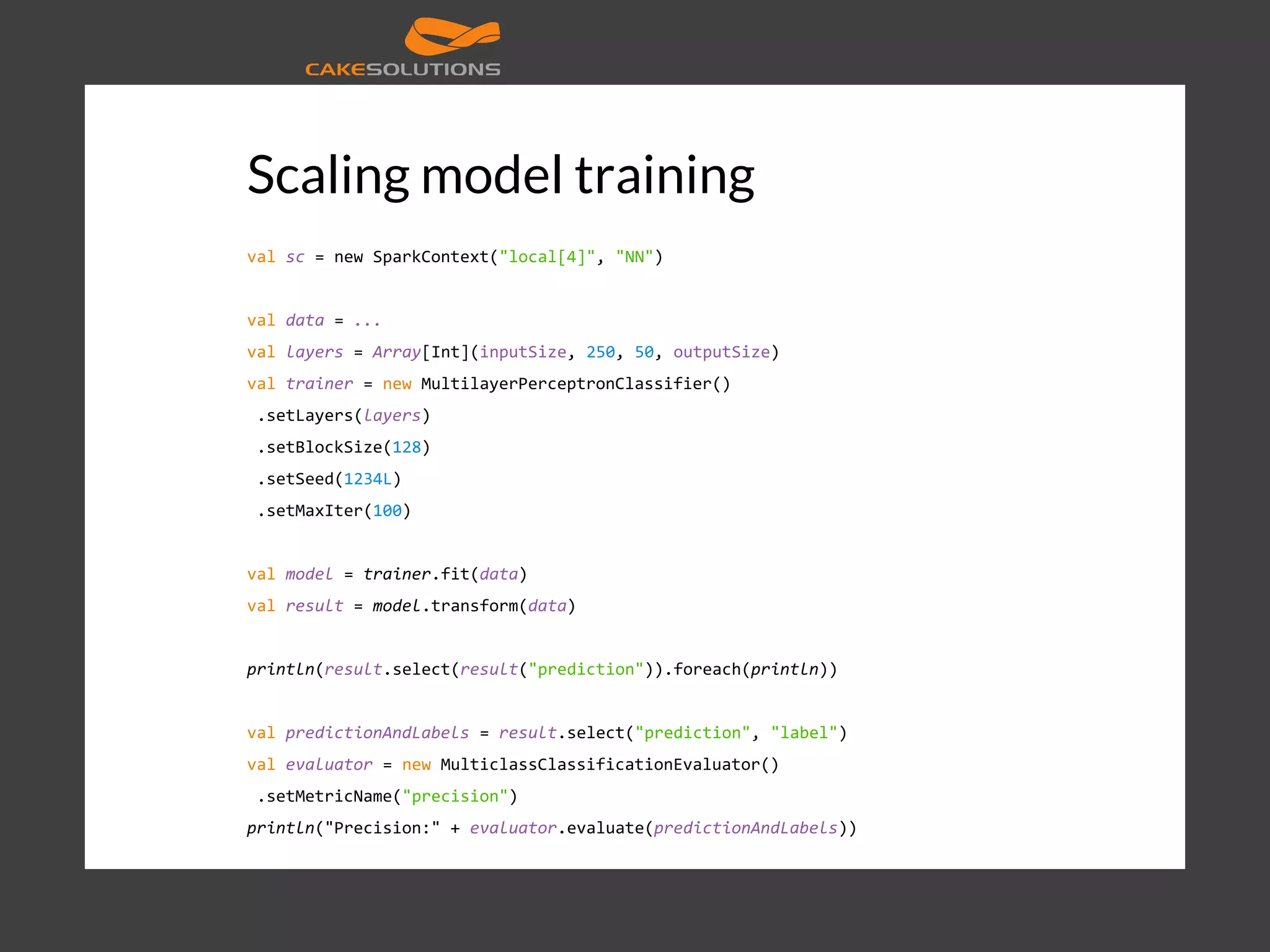 Scaling model training val sc = new SparkContext("local[4]", "NN") val data = ... val layers = Array[Int](inputSize, 250, 50, outputSize) val trainer = new MultilayerPerceptronClassifier() .setLayers(layers) .setBlockSize(128) .setSeed(1234L) .setMaxIter(100) val model = trainer.fit(data) val result = model.transform(data) println(result.select(result("prediction")).foreach(println)) val predictionAndLabels = result.select("prediction", "label") val evaluator = new MulticlassClassificationEvaluator() .setMetricName("precision") println("Precision:" + evaluator.evaluate(predictionAndLabels)) 