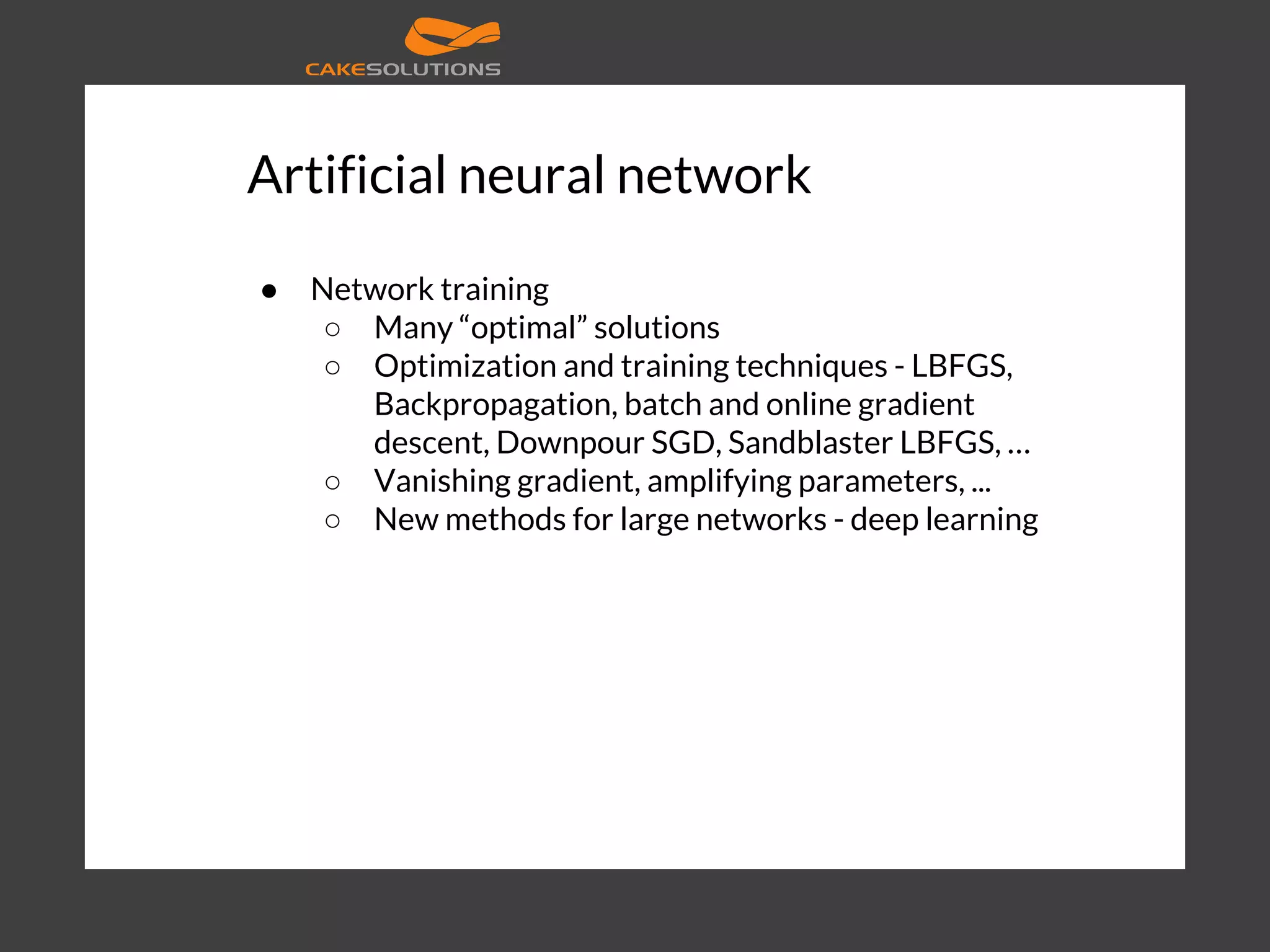 Artificial neural network ● Network training ○ Many “optimal” solutions ○ Optimization and training techniques - LBFGS, Backpropagation, batch and online gradient descent, Downpour SGD, Sandblaster LBFGS, … ○ Vanishing gradient, amplifying parameters, ... ○ New methods for large networks - deep learning 