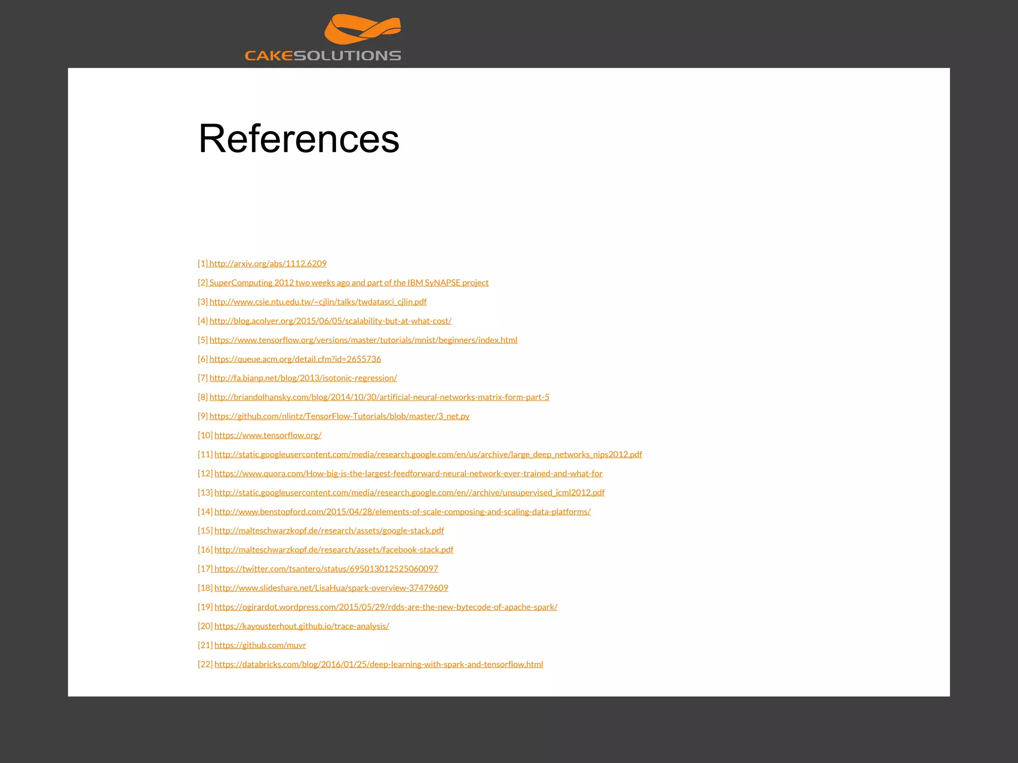 References [1] http://arxiv.org/abs/1112.6209 [2] SuperComputing 2012 two weeks ago and part of the IBM SyNAPSE project [3] http://www.csie.ntu.edu.tw/~cjlin/talks/twdatasci_cjlin.pdf [4] http://blog.acolyer.org/2015/06/05/scalability-but-at-what-cost/ [5] https://www.tensorflow.org/versions/master/tutorials/mnist/beginners/index.html [6] https://queue.acm.org/detail.cfm?id=2655736 [7] http://fa.bianp.net/blog/2013/isotonic-regression/ [8] http://briandolhansky.com/blog/2014/10/30/artificial-neural-networks-matrix-form-part-5 [9] https://github.com/nlintz/TensorFlow-Tutorials/blob/master/3_net.py [10] https://www.tensorflow.org/ [11] http://static.googleusercontent.com/media/research.google.com/en/us/archive/large_deep_networks_nips2012.pdf [12] https://www.quora.com/How-big-is-the-largest-feedforward-neural-network-ever-trained-and-what-for [13] http://static.googleusercontent.com/media/research.google.com/en//archive/unsupervised_icml2012.pdf [14] http://www.benstopford.com/2015/04/28/elements-of-scale-composing-and-scaling-data-platforms/ [15] http://malteschwarzkopf.de/research/assets/google-stack.pdf [16] http://malteschwarzkopf.de/research/assets/facebook-stack.pdf [17] https://twitter.com/tsantero/status/695013012525060097 [18] http://www.slideshare.net/LisaHua/spark-overview-37479609 [19] https://ogirardot.wordpress.com/2015/05/29/rdds-are-the-new-bytecode-of-apache-spark/ [20] https://kayousterhout.github.io/trace-analysis/ [21] https://github.com/muvr [22] https://databricks.com/blog/2016/01/25/deep-learning-with-spark-and-tensorflow.html 