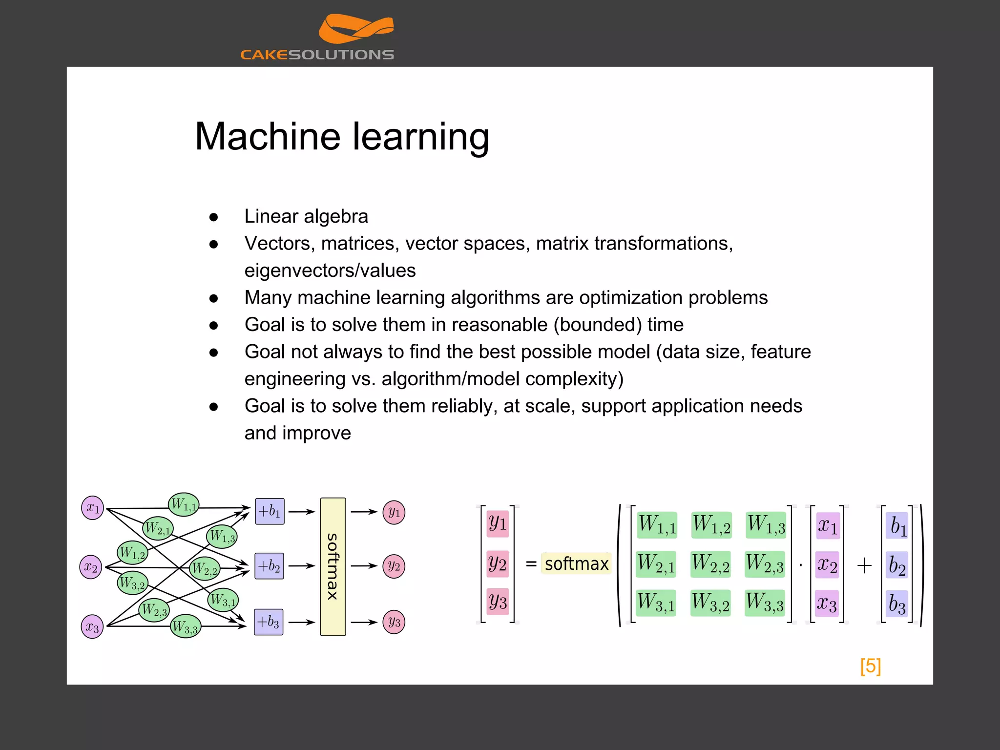 Machine learning ● Linear algebra ● Vectors, matrices, vector spaces, matrix transformations, eigenvectors/values ● Many machine learning algorithms are optimization problems ● Goal is to solve them in reasonable (bounded) time ● Goal not always to find the best possible model (data size, feature engineering vs. algorithm/model complexity) ● Goal is to solve them reliably, at scale, support application needs and improve [5] 
