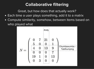 Collaborative filtering
Great, but how does that actually work?
Each time a user plays something, add it to a matrix
Compute similarity, somehow, between items based on
who played what
 