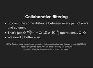 Collaborative filtering
So compute some distance between every pair of rows
and columns
That's just O( ) = O( ) operations... O_O
We need a better way...
60M
2
2
1.8 × 10
15
(BTW: Twitter has a decent approximation that can actually make this work, called DIMSUM:
https://blog.twitter.com/2014/all-pairs-similarity-via-dimsum)
I've tried it but don't have results to report here yet :(
 