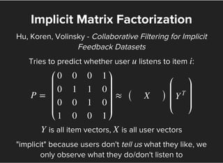 Implicit Matrix Factorization
Hu, Koren, Volinsky - Collaborative Filtering for Implicit
Feedback Datasets
Tries to predict whether user listens to item :u i
P = ≈ ( )
⎛
⎝
⎜
⎜
⎜
⎜
0
0
0
1
0
1
0
0
0
1
1
0
1
0
0
1
⎞
⎠
⎟
⎟
⎟
⎟
X
⎛
⎝
⎜
⎜
⎜
Y
T
⎞
⎠
⎟
⎟
⎟
is all item vectors, is all user vectorsY X
"implicit" because users don't tell us what they like, we
only observe what they do/don't listen to
 