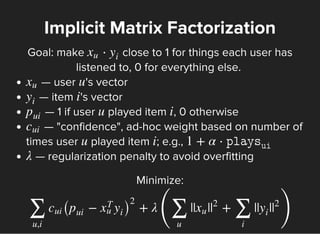 Goal: make close to 1 for things each user has
listened to, 0 for everything else.
Implicit Matrix Factorization
⋅xu y
i
— user 's vector
— item 's vector
— 1 if user played item , 0 otherwise
— "confidence", ad-hoc weight based on number of
times user played item ; e.g.,
— regularization penalty to avoid overfitting
xu u
y
i
i
p
ui
u i
cui
u i 1 + α ⋅
λ
Minimize:
+ λ
(
|| | + || |
)
∑
u,i
cui ( − )p
ui
x
T
u y
i
2
∑
u
xu |
2
∑
i
y
i
|
2
 