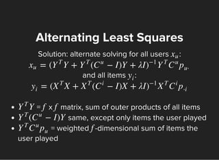 Solution: alternate solving for all users :
and all items :
Alternating Least Squares
xu
= ( Y + ( − I)Y + λIxu Y
T
Y
T
C
u
)
−1
Y
T
C
u
p
u⋅
y
i
= ( X + ( − I)X + λIy
i
X
T
X
T
C
i
)
−1
X
T
C
i
p
⋅i
= x matrix, sum of outer products of all items
same, except only items the user played
= weighted -dimensional sum of items the
user played
YY
T
f f
( − I)YY
T
C
u
Y
T
C
u
p
u
f
 