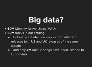 Big data?
60M Monthly Active Users (MAU)
50M tracks in our catalog
...But many are identical copies from different
releases (e.g. US and UK releases of the same
album)
...and only 4M unique songs have been listened to
>500 times
 