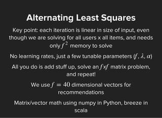 Alternating Least Squares
Key point: each iteration is linear in size of input, even
though we are solving for all users x all items, and needs
only memory to solvef
2
No learning rates, just a few tunable parameters ( , , )f λ α
All you do is add stuff up, solve an x matrix problem,
and repeat!
f f
We use dimensional vectors for
recommendations
f = 40
Matrix/vector math using numpy in Python, breeze in
scala
 