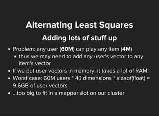 Alternating Least Squares
Adding lots of stuff up
Problem: any user (60M) can play any item (4M)
thus we may need to add any user's vector to any
item's vector
If we put user vectors in memory, it takes a lot of RAM!
Worst case: 60M users * 40 dimensions * sizeof(float) =
9.6GB of user vectors
...too big to fit in a mapper slot on our cluster
 