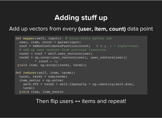 Add up vectors from every data point
Then flip users ↔items and repeat!
Adding stuff up
(user, item, count)
def mapper(self, input): # Luigi-style python job
user, item, count = parse(input)
conf = AdHocConfidenceFunction(count) # e.g. 1 + alpha*count
# add up user vectors from previous iteration
term1 = conf * self.user_vectors[user]
term2 = np.outer(user_vectors[user], user_vectors[user])
* (conf - 1)
yield item, np.array([term1, term2])
def reducer(self, item, terms):
term1, term2 = sum(terms)
item_vector = np.solve(
self.YTY + term2 + self.l2penalty * np.identity(self.dim),
term1)
yield item, item_vector
 