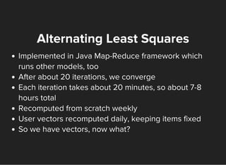 Alternating Least Squares
Implemented in Java Map-Reduce framework which
runs other models, too
After about 20 iterations, we converge
Each iteration takes about 20 minutes, so about 7-8
hours total
Recomputed from scratch weekly
User vectors recomputed daily, keeping items fixed
So we have vectors, now what?
 