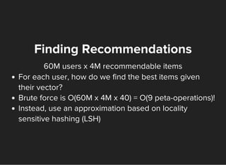 60M users x 4M recommendable items
Finding Recommendations
For each user, how do we find the best items given
their vector?
Brute force is O(60M x 4M x 40) = O(9 peta-operations)!
Instead, use an approximation based on locality
sensitive hashing (LSH)
 