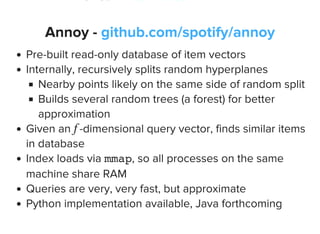 Annoy - github.com/spotify/annoy
Pre-built read-only database of item vectors
Internally, recursively splits random hyperplanes
Nearby points likely on the same side of random split
Builds several random trees (a forest) for better
approximation
Given an -dimensional query vector, finds similar items
in database
Index loads via mmap, so all processes on the same
machine share RAM
Queries are very, very fast, but approximate
Python implementation available, Java forthcoming
f
 