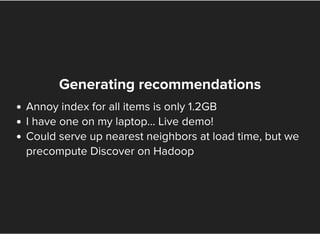 Generating recommendations
Annoy index for all items is only 1.2GB
I have one on my laptop... Live demo!
Could serve up nearest neighbors at load time, but we
precompute Discover on Hadoop
 