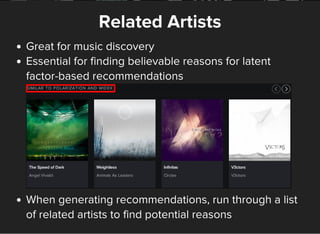 Related Artists
Great for music discovery
Essential for finding believable reasons for latent
factor-based recommendations
When generating recommendations, run through a list
of related artists to find potential reasons
 