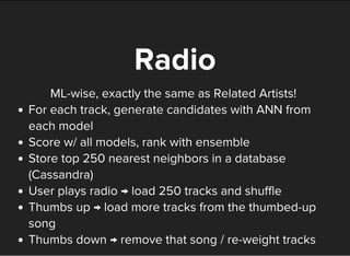ML-wise, exactly the same as Related Artists!
Radio
For each track, generate candidates with ANN from
each model
Score w/ all models, rank with ensemble
Store top 250 nearest neighbors in a database
(Cassandra)
User plays radio → load 250 tracks and shuffle
Thumbs up → load more tracks from the thumbed-up
song
Thumbs down → remove that song / re-weight tracks
 