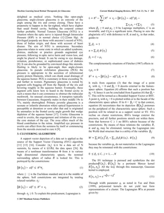 Machine Learning based Retinal Therapeutic for Glaucoma Current Medical Imaging Reviews, 2017, Vol. 13, No. 1 223
© 2017 Bentham Science Publishers
delighted as medical crisis. Nothing like open-angle
glaucoma, angle-closure glaucoma is an outcome of the
angle among the iris and cornea closing. These have a
propensity to happen in the far-sighted, which have slighter
than usual frontal cavity, building the corporal contact
further probable. Normal Tension Glaucoma (NTG) is a
situation where the optic nerve is injured though Intraocular
Pressure (IOP) is in normal choice (12-22mm Hg). At
privileged jeopardy are those with ancestor’s record of NTG,
those of Indian origin, and those with account of heart
disease. The aim of NTG is anonymous. Secondary
glaucoma relates to some crate in which an added syndrome,
distress, medicine or practice grounds augmented eye
pressure, following in optic nerve harm and vision loss, and
might be placid or brutal. It can be owing to eye damage,
irritation, protuberance, or sophisticated cases of diabetes
[8]. It can also be grounded by convinced drugs like steroids.
Healing is likely to be open-angle then angle-closure
glaucoma. In pseudo exfoliation glaucoma (PEX) the
pressure is appropriate to the accretion of infinitesimal
grainy protein filaments, which can chunk usual drainage of
the aqueous humor. PEX is customary in those exceeding 70,
and further in women. Pigmentary glaucoma is rooted by
pigment cells bogging off from the flipside of the iris and
hovering roughly in the aqueous humor. Eventually, these
pigment cells know how to hoard in the frontal cavity in
such a means that it can commence to obstruct the trabecular
meshwork. An unusual circumstance, it transpires typically
between Caucasians, frequently males in their middle 19s to
37s, mainly shortsighted. Primary juvenile glaucoma is a
neonate or infantile aberration where optical hypertension is
perceptible at detention or soon after that and is originated
by anomalies in the frontal cavity angle growth that wedge
depletion of the aqueous humor [17]. Uveitic Glaucoma is
owed to uveitis, the engorgement and irritation of the uvea,
the core stratum of the eye. The uvea offers much of the
blood contribution to the retina. Amplified eye pressure in
uveitis can affect from the soreness by itself or commencing
from the steroids exercised to cure it [9].
3. CLUSTERING ALGORITHM
A support vector depiction of a data set is applied as the
source of the Support Vector Clustering (SVC) algorithm
[11] [13] [16]. Consider { } ⊆ be a data set of N
summits, by means of ⊆I d, the data space [26]. By
means of a nonlinear transformation Φ from to various
high dimensional characteristic spaces, the nominal
surrounding sphere of radius is looked for. This is
portrayed by the constrictions:
‖ ( ) ‖ (1)
where || · || is the Euclidean standard and is the middle of
the sphere. Soft constrictions are integrated by totaling
relaxed variables :
‖ ( ) ‖ (2)
through ≥ 0. To explain this predicament, Lagrangian is
∑ ‖ ( ) ‖
∑ + C∑ (3)
where ≥ 0 and ≥ 0 be Lagrange multipliers, C is an
invariable, and C is a significant term. Placing to zero the
plagiaristic of L with deference to , and , in that order,
guides to
∑ (4)
∑ ( ) (5)
(6)
The complementarily situations of Fletcher (1987) effects in
(7)
‖ ( ) ‖ (8)
It trails from equation (3) that the image of a point
with > 0 and > 0 deceits external to the feature-
space sphere. Equation (4) affirms that such a position has
= 0, hence it can be concluded from Equation (6) that =
C. This will be termed as a Bounded Support Vector or BSV.
A point with = 0 is plotted within or to the facade of the
characteristic space sphere. If its 0 < < C in that context,
equation (8) necessitates that its depiction ( ) pretenses
on the peripheral of the characteristic space sphere. Such a
position will be related to as a support vector or SV. SVs
recline on cluster restrictions, BSVs lounge exterior the
precincts, and all further positions stretch out within them.
Note that however C ≥ 1 no BSVs subsist because of the
constrictions. By means of these relations the variables ,
and may be eliminated, turning the Lagrangian into
the Wolfe dual structure that is a utility of the variables :
∑ ( ) ∑ ( ) (9)
because the variables do not materialize in the Lagrangian
they may be reinstated with the constrictions:
(10)
The SV technique is pursued and symbolizes the dot
products ( ) by a pertinent Mercer kernel
( ). All the way through this manuscript, Gaussian
kernel is employed.
( ) ‖ ‖
(11)
Through width parameter q, as noted in Tax and Duin
(1999), polynomial kernels do not yield taut form
representations of a cluster. The Lagrangian is at present
given by:
 