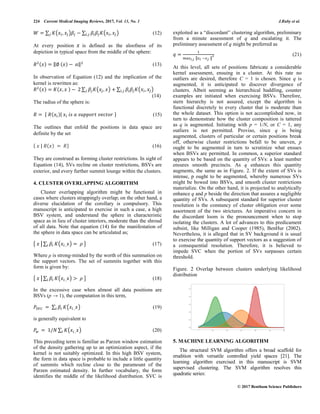 224 Current Medical Imaging Reviews, 2017, Vol. 13, No. 1 J.Ruby et al.
© 2017 Bentham Science Publishers
∑ ( ) ∑ ( ) (12)
At every position is defined as the aloofness of its
depiction in typical space from the middle of the sphere:
‖ ‖ (13)
In observation of Equation (12) and the implication of the
kernel is rewritten as:
∑ ( ) ∑ ( )
(14)
The radius of the sphere is:
{ | } (15)
The outlines that enfold the positions in data space are
definite by the set
{ | } (16)
They are construed as forming cluster restrictions. In sight of
Equation (14), SVs recline on cluster restrictions, BSVs are
exterior, and every further summit lounge within the clusters.
4. CLUSTER OVERLAPPING ALGORITHM
Cluster overlapping algorithm might be functional in
cases where clusters strappingly overlap; on the other hand, a
diverse elucidation of the corollary is compulsory. This
manuscript is anticipated to exercise in such a case, a high
BSV system, and understand the sphere in characteristic
space as in lieu of cluster interiors, moderate than the shroud
of all data. Note that equation (14) for the manifestation of
the sphere in data space can be articulated as;
{ | ∑ ( ) } (17)
Where ρ is strong-minded by the worth of this summation on
the support vectors. The set of summits together with this
form is given by:
{ | ∑ ( ) } (18)
In the excessive case when almost all data positions are
BSVs (p → 1), the computation in this term,
∑ ( ) (19)
is generally equivalent to
∑ ( ) (20)
This preceding term is familiar as Parzen window estimation
of the density gathering up to an optimization aspect, if the
kernel is not suitably optimized. In this high BSV system,
the form in data space is probable to include a little quantity
of summits which recline close to the paramount of the
Parzen estimated density. In further vocabulary, the form
identifies the middle of the likelihood distribution. SVC is
exploited as a “discordant” clustering algorithm, preliminary
from a minute assessment of q and escalating it. The
preliminary assessment of q might be preferred as
‖ ‖
(21)
At this level, all sets of positions fabricate a considerable
kernel assessment, ensuing in a cluster. At this rate no
outliers are desired, therefore C = 1 is chosen. Since q is
augmented, it is anticipated to discover divergence of
clusters. Albeit seeming as hierarchical huddling, counter
examples are initiated when exercising BSVs. Therefore,
stern hierarchy is not assured, except the algorithm is
functional discretely to every cluster that is moderate than
the whole dataset. This option is not accomplished now, in
turn to demonstrate how the cluster composition is tattered
as q is augmented. Initiating with p = 1/N, or C = 1, any
outliers is not permitted. Proviso, since q is being
augmented, clusters of particular or certain positions break
off, otherwise cluster restrictions befall to be uneven, p
ought to be augmented in turn to scrutinize what ensues
when BSVs are permitted. In common, a superior standard
appears to be based on the quantity of SVs: a least number
ensures smooth precincts. As q enhances this quantity
augments, the same as in Figure. 2. If the extent of SVs is
intense, p ought to be augmented, whereby numerous SVs
might be bowed into BSVs, and smooth cluster restrictions
materialize. On the other hand, it is projected to analytically
enhance q and p beside the direction that assures a negligible
quantity of SVs. A subsequent standard for superior cluster
resolution is the constancy of cluster obligation over some
assortment of the two strictures. An imperative concern in
the discordant loom is the pronouncement when to stop
isolating the clusters. A lot of advances to this predicament
subsist, like Milligan and Cooper (1985), BenHur (2002).
Nevertheless, it is alleged that in SV background it is usual
to exercise the quantity of support vectors as a suggestion of
a consequential resolution. Therefore, it is believed to
impede SVC when the portion of SVs surpasses certain
threshold.
Figure. 2 Overlap between clusters underlying likelihood
distribution
5. MACHINE LEARNING ALGORITHM
The structural SVM algorithm offers a broad scaffold for
erudition with versatile controlled yield spaces [21]. The
learning algorithm exercised in this manuscript is SVM
supervised clustering. The SVM algorithm resolves this
quadratic series:
 