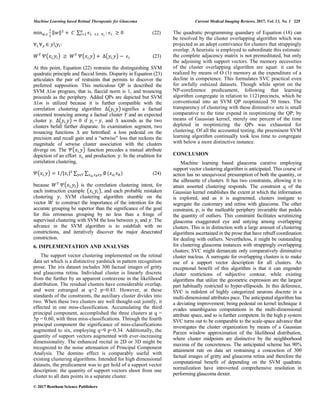 Machine Learning based Retinal Therapeutic for Glaucoma Current Medical Imaging Reviews, 2017, Vol. 13, No. 1 225
© 2017 Bentham Science Publishers
‖ ‖ ∑ (22)
( ) ( ) ( ) (23)
At this point, Equation (22) restrains the distinguishing SVM
quadratic principle and flaccid limits. Disparity in Equation (23)
articulates the pair of restraints that permits to discover the
preferred supposition. This meticulous QP is described the
SVM ∆1m program, that is, flaccid norm is 1, and trouncing
proceeds as the periphery. Added QPs are depicted but SVM
∆1m is utilized because it is further compatible with the
correlation clustering algorithm ( ) signifies a factual
esteemed trouncing among a factual cluster and an expected
cluster . ( ) if = , and ∆ ascends as the two
clusters befall further disparate. In examination segment, two
trouncing functions ∆ are betrothed: a loss pedestal on the
precision and recall gain and a “setwise” loss that reckons the
magnitude of setwise cluster association with the clusters
diverge on. The ( ) function precedes a mutual attribute
depiction of an effort and production . In the erudition for
correlation clustering,
( ) | | ∑ ∑ (24)
because ( ) is the correlation clustering intent, for
each instruction example ( ), and each probable mistaken
clustering , SVM clustering algorithm stumble on the
vector to construct the importance of the intention for the
accurate grouping be superior than the significance of the goal
for this erroneous grouping by no less than a fringe of
supervised clustering with SVM the loss between and . The
advance in the SVM algorithm is to establish with no
constrictions, and iteratively discover the major desecrated
constriction.
6. IMPLEMENTATION AND ANALYSIS
The support vector clustering implemented on the retinal
data set which is a distinctive yardstick in pattern recognition
prose. The iris dataset includes 300 factual images of gritty
and glaucoma retina. Individual cluster is linearly discrete
from the further by an apparent contravene in the likelihood
distribution. The residual clusters have considerable overlap,
and were estranged at q=2 p=0.43. However, at these
standards of the constraints, the auxiliary cluster divides into
two. When these two clusters are well thought-out jointly, it
effected in one miss-classification. Accumulating the third
principal component, accomplished the three clusters at q =
5p = 0.60, with three miss-classifications. Through the fourth
principal component the significance of miss-classifications
augmented to six, employing q=9 p=0.34. Additionally, the
quantity of support vectors augmented with ever-increasing
dimensionality. The enhanced recital in 2D or 3D might be
recognized to the noise attenuation of Principal Component
Analysis. The domino effect is comparably useful with
existing clustering algorithms. Intended for high dimensional
datasets, the predicament was to get hold of a support vector
description: the quantity of support vectors shoot from one
cluster to all data points in a separate cluster.
The quadratic programming quandary of Equation (18) can
be resolved by the cluster overlapping algorithm which was
projected as an adept contrivance for clusters that strappingly
overlap. A heuristic is employed to subordinate this estimate:
the complete adjacency matrix is not premeditated, but only
the adjoining with support vectors. The memory necessities
of the cluster overlapping algorithm are squat: it can be
realized by means of O (1) memory at the expenditure of a
decline in competence. This formulates SVC practical even
for awfully outsized datasets. Though while sprint on the
NP-coreference predicament, following that learning
algorithm congregate in relation to 1121precincts, which be
conventional into an SVM QP reoptimized 50 times. The
transparency of clustering with these diminutive sets is small
comparative to the time expend in reoptimizing the QP; by
means of Gaussian kernel, merely one percent of the time
depleted in reoptimizing the QPs was exhausted for
clustering. Of all the accounted testing, the preeminent SVM
learning algorithm continually took less time to congregate
with below a more distinctive instance.
CONCLUSION
Machine learning based glaucoma curative employing
support vector clustering algorithm is anticipated. This course of
action has no unequivocal presumption of both the quantity, or
the silhouette of clusters. It has two constraints, allowing it to
attain assorted clustering responds. The constraint q of the
Gaussian kernel establishes the extent at which the information
is explored, and as it is augmented, clusters instigate to
segregate the customary and retina with glaucoma. The other
constraint, p, is the malleable periphery invariable that pedals
the quantity of outliers. This constraint facilitates scrutinizing
glaucoma exaggerated eye and untying among overlapping
clusters. This is in distinction with a large amount of clustering
algorithms ascertained in the prose that have rebuff coordination
for dealing with outliers. Nevertheless, it might be outstanding
for clustering glaucoma instances with strappingly overlapping
clusters; SVC might demarcate only comparatively diminutive
cluster nucleus. A surrogate for overlapping clusters is to make
use of a support vector description for all clusters. An
exceptional benefit of this algorithm is that it can engender
cluster restrictions of subjective contour, while existing
algorithms that utilize the geometric expression are the largest
part habitually restricted to hyper-ellipsoids. In this deference,
SVC is redolent of highly categorized neurons discrete in a
multi-dimensional attributes pace. The anticipated algorithm has
a deviating improvement; being pedestal on kernel technique it
evades unambiguous computations in the multi-dimensional
attribute space, and so is further competent. In the high p system
SVC turns out to be comparable to the scale-space advance that
investigates the cluster organization by means of a Gaussian
Parzen window approximation of the likelihood distribution,
where cluster midpoints are distinctive by the neighborhood
maxima of the concreteness. The anticipated scheme has 90%
attainment rate on data set restraining a concoction of 300
factual images of gritty and glaucoma retina and therefore the
computational benefit of depending on the SVM quadratic
normalization have introverted comprehensive resolution in
performing glaucoma dexter.
 