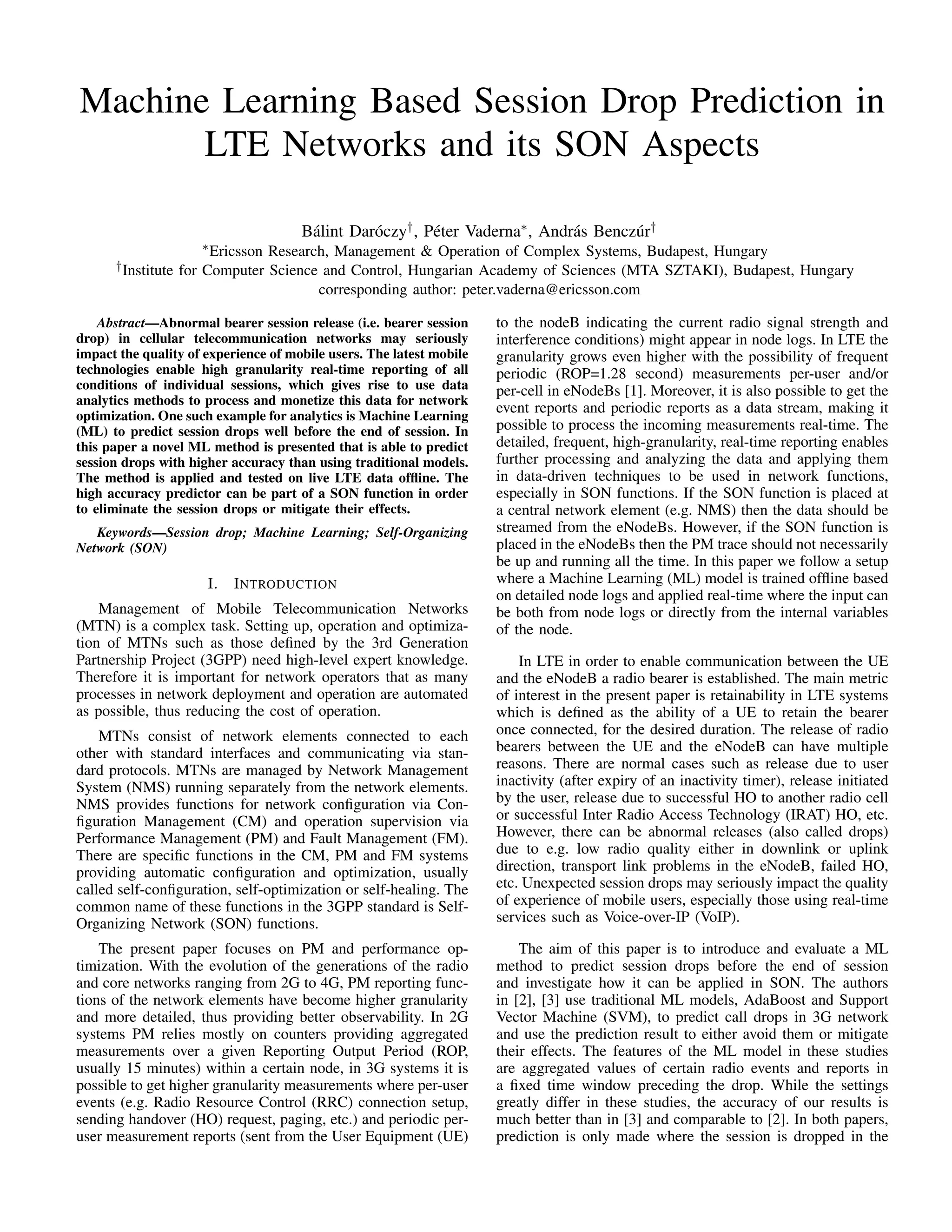 Machine Learning Based Session Drop Prediction in
LTE Networks and its SON Aspects
B´alint Dar´oczy†, P´eter Vaderna∗, Andr´as Bencz´ur†
∗Ericsson Research, Management & Operation of Complex Systems, Budapest, Hungary
†Institute for Computer Science and Control, Hungarian Academy of Sciences (MTA SZTAKI), Budapest, Hungary
corresponding author: peter.vaderna@ericsson.com
Abstract—Abnormal bearer session release (i.e. bearer session
drop) in cellular telecommunication networks may seriously
impact the quality of experience of mobile users. The latest mobile
technologies enable high granularity real-time reporting of all
conditions of individual sessions, which gives rise to use data
analytics methods to process and monetize this data for network
optimization. One such example for analytics is Machine Learning
(ML) to predict session drops well before the end of session. In
this paper a novel ML method is presented that is able to predict
session drops with higher accuracy than using traditional models.
The method is applied and tested on live LTE data ofﬂine. The
high accuracy predictor can be part of a SON function in order
to eliminate the session drops or mitigate their effects.
Keywords—Session drop; Machine Learning; Self-Organizing
Network (SON)
I. INTRODUCTION
Management of Mobile Telecommunication Networks
(MTN) is a complex task. Setting up, operation and optimiza-
tion of MTNs such as those deﬁned by the 3rd Generation
Partnership Project (3GPP) need high-level expert knowledge.
Therefore it is important for network operators that as many
processes in network deployment and operation are automated
as possible, thus reducing the cost of operation.
MTNs consist of network elements connected to each
other with standard interfaces and communicating via stan-
dard protocols. MTNs are managed by Network Management
System (NMS) running separately from the network elements.
NMS provides functions for network conﬁguration via Con-
ﬁguration Management (CM) and operation supervision via
Performance Management (PM) and Fault Management (FM).
There are speciﬁc functions in the CM, PM and FM systems
providing automatic conﬁguration and optimization, usually
called self-conﬁguration, self-optimization or self-healing. The
common name of these functions in the 3GPP standard is Self-
Organizing Network (SON) functions.
The present paper focuses on PM and performance op-
timization. With the evolution of the generations of the radio
and core networks ranging from 2G to 4G, PM reporting func-
tions of the network elements have become higher granularity
and more detailed, thus providing better observability. In 2G
systems PM relies mostly on counters providing aggregated
measurements over a given Reporting Output Period (ROP,
usually 15 minutes) within a certain node, in 3G systems it is
possible to get higher granularity measurements where per-user
events (e.g. Radio Resource Control (RRC) connection setup,
sending handover (HO) request, paging, etc.) and periodic per-
user measurement reports (sent from the User Equipment (UE)
to the nodeB indicating the current radio signal strength and
interference conditions) might appear in node logs. In LTE the
granularity grows even higher with the possibility of frequent
periodic (ROP=1.28 second) measurements per-user and/or
per-cell in eNodeBs [1]. Moreover, it is also possible to get the
event reports and periodic reports as a data stream, making it
possible to process the incoming measurements real-time. The
detailed, frequent, high-granularity, real-time reporting enables
further processing and analyzing the data and applying them
in data-driven techniques to be used in network functions,
especially in SON functions. If the SON function is placed at
a central network element (e.g. NMS) then the data should be
streamed from the eNodeBs. However, if the SON function is
placed in the eNodeBs then the PM trace should not necessarily
be up and running all the time. In this paper we follow a setup
where a Machine Learning (ML) model is trained ofﬂine based
on detailed node logs and applied real-time where the input can
be both from node logs or directly from the internal variables
of the node.
In LTE in order to enable communication between the UE
and the eNodeB a radio bearer is established. The main metric
of interest in the present paper is retainability in LTE systems
which is deﬁned as the ability of a UE to retain the bearer
once connected, for the desired duration. The release of radio
bearers between the UE and the eNodeB can have multiple
reasons. There are normal cases such as release due to user
inactivity (after expiry of an inactivity timer), release initiated
by the user, release due to successful HO to another radio cell
or successful Inter Radio Access Technology (IRAT) HO, etc.
However, there can be abnormal releases (also called drops)
due to e.g. low radio quality either in downlink or uplink
direction, transport link problems in the eNodeB, failed HO,
etc. Unexpected session drops may seriously impact the quality
of experience of mobile users, especially those using real-time
services such as Voice-over-IP (VoIP).
The aim of this paper is to introduce and evaluate a ML
method to predict session drops before the end of session
and investigate how it can be applied in SON. The authors
in [2], [3] use traditional ML models, AdaBoost and Support
Vector Machine (SVM), to predict call drops in 3G network
and use the prediction result to either avoid them or mitigate
their effects. The features of the ML model in these studies
are aggregated values of certain radio events and reports in
a ﬁxed time window preceding the drop. While the settings
greatly differ in these studies, the accuracy of our results is
much better than in [3] and comparable to [2]. In both papers,
prediction is only made where the session is dropped in the
 