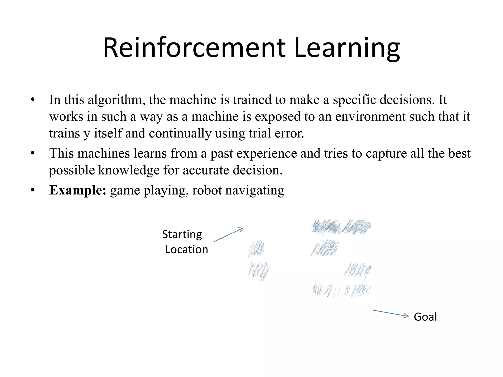 Reinforcement Learning
• In this algorithm, the machine is trained to make a specific decisions. It
works in such a way as a machine is exposed to an environment such that it
trains y itself and continually using trial error.
• This machines learns from a past experience and tries to capture all the best
possible knowledge for accurate decision.
• Example: game playing, robot navigating
Starting
Location
Goal
 