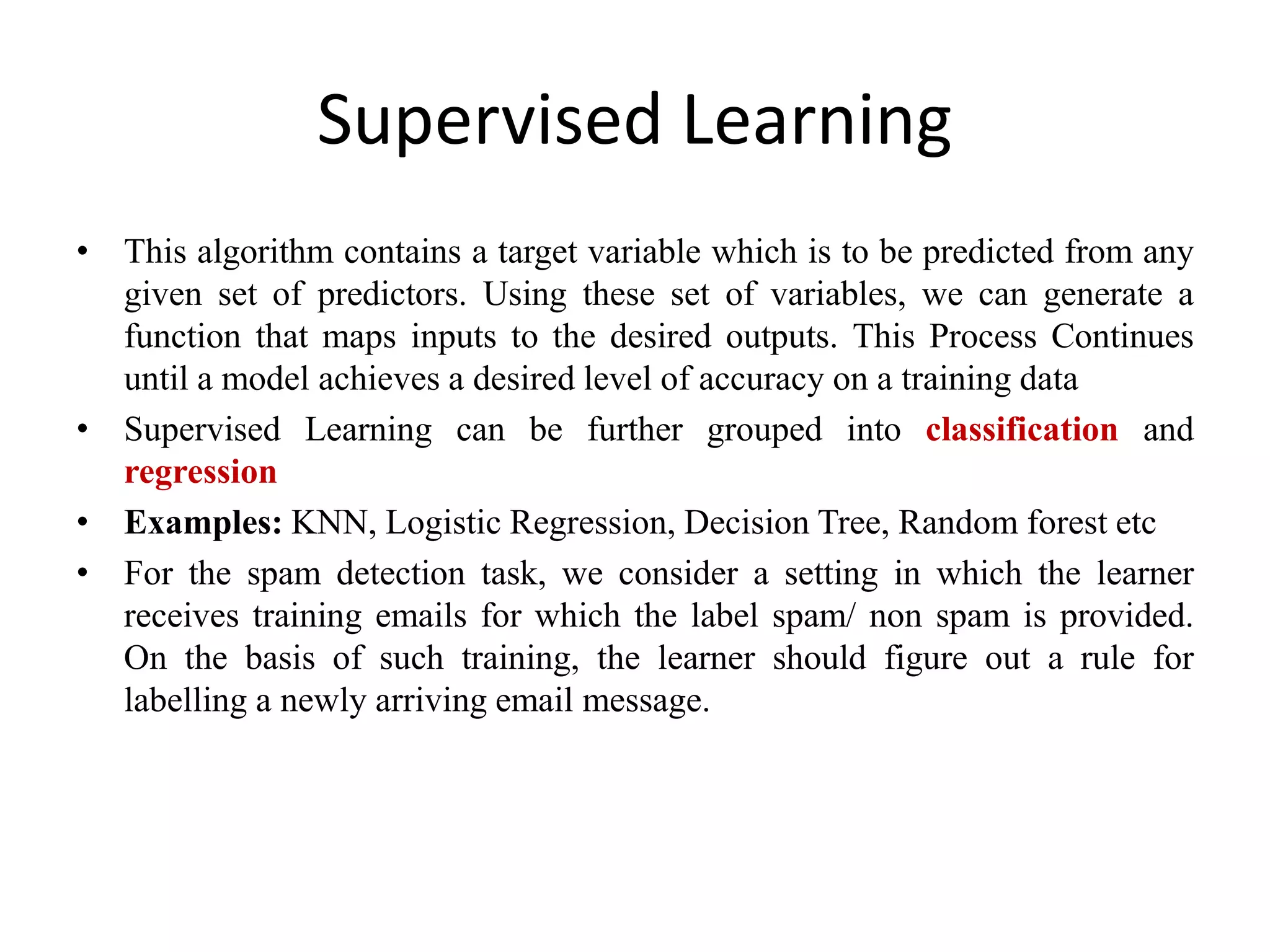 Supervised Learning
• This algorithm contains a target variable which is to be predicted from any
given set of predictors. Using these set of variables, we can generate a
function that maps inputs to the desired outputs. This Process Continues
until a model achieves a desired level of accuracy on a training data
• Supervised Learning can be further grouped into classification and
regression
• Examples: KNN, Logistic Regression, Decision Tree, Random forest etc
• For the spam detection task, we consider a setting in which the learner
receives training emails for which the label spam/ non spam is provided.
On the basis of such training, the learner should figure out a rule for
labelling a newly arriving email message.
 