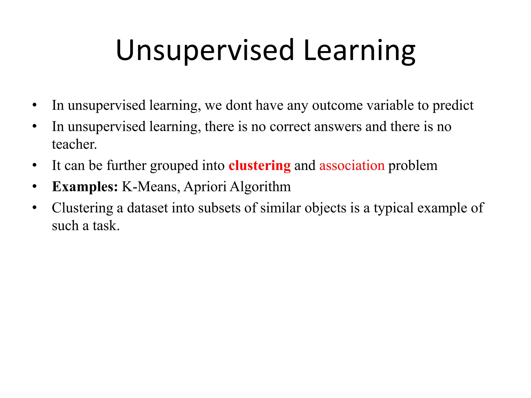 Unsupervised Learning
• In unsupervised learning, we dont have any outcome variable to predict
• In unsupervised learning, there is no correct answers and there is no
teacher.
• It can be further grouped into clustering and association problem
• Examples: K-Means, Apriori Algorithm
• Clustering a dataset into subsets of similar objects is a typical example of
such a task.
 