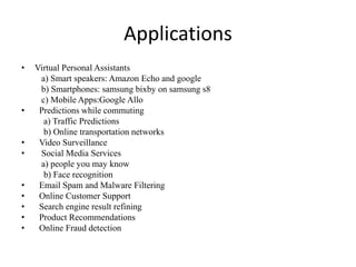 Applications
• Virtual Personal Assistants
a) Smart speakers: Amazon Echo and google
b) Smartphones: samsung bixby on samsung s8
c) Mobile Apps:Google Allo
• Predictions while commuting
a) Traffic Predictions
b) Online transportation networks
• Video Surveillance
• Social Media Services
a) people you may know
b) Face recognition
• Email Spam and Malware Filtering
• Online Customer Support
• Search engine result refining
• Product Recommendations
• Online Fraud detection
 
