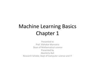 Machine Learning Basics
Chapter 1
Presented to
Prof. Vibhakar Mansotra
Dean of Mathematical science
Presented by
Akanksha Bali
Research Scholar, Dept of Computer science and IT
 