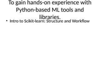 To gain hands-on experience with
Python-based ML tools and
libraries.
• Intro to Scikit-learn: Structure and Workflow
 