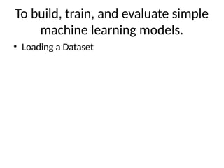 To build, train, and evaluate simple
machine learning models.
• Loading a Dataset
 