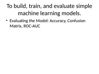 To build, train, and evaluate simple
machine learning models.
• Evaluating the Model: Accuracy, Confusion
Matrix, ROC-AUC
 