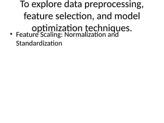 To explore data preprocessing,
feature selection, and model
optimization techniques.
• Feature Scaling: Normalization and
Standardization
 